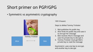 Short primer on PGP/GPG
• Symmetric vs asymmetric cryptography
Alice Bob
Tommy Trickster
1991-Present:
Steps to defeat Tommy Trickster:
1. Bob publishes his public key
2. Alice finds his public key and uses it
to encrypt her message
3. Bob receives Alice's message and
uses his private key to decrypt it.
4. Tommy Trickster must get Bob's
private key to read the message
Asymmetric: uses one key to encrypt,
and another key to decrypt
 
