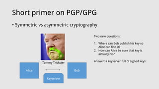 Short primer on PGP/GPG
• Symmetric vs asymmetric cryptography
Alice Bob
Tommy Trickster
Keyserver
Two new questions:
1. Where can Bob publish his key so
Alice can find it?
2. How can Alice be sure that key is
actually his?
Answer: a keyserver full of signed keys
 