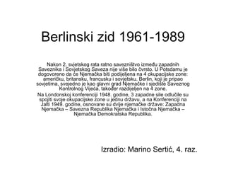 Berlinski zid 1961-1989 Nakon 2. svjetskog rata ratno savezništvo između zapadnih Saveznika i Sovjetskog Saveza nije više bilo čvrsto. U Potsdamu je dogovoreno da će Njemačka biti podijeljena na 4 okupacijske zone: američku, britansku, francusku i sovjetsku. Berlin, koji je pripao sovjetima, svejedno je kao glavni grad Njemačke i sjedište Saveznog Kontrolnog Vijeća, također razdijeljen na 4 zone. Na Londonskoj konferenciji 1948. godine, 3 zapadne sile odlučile su spojiti svoje okupacijske zone u jednu državu, a na Konferenciji na Jalti 1949. godine, osnovane su dvije njemačke države: Zapadna Njemačka – Savezna Republika Njemačka i Istočna Njemačka – Njemačka Demokratska Republika. Izradio: Marino Sertić, 4. raz. 