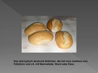 Das sind typisch deutsche Brötchen, die isst man meistens zum
Frühstück und z.B. mit Marmelade, Wurst oder Käse.

 