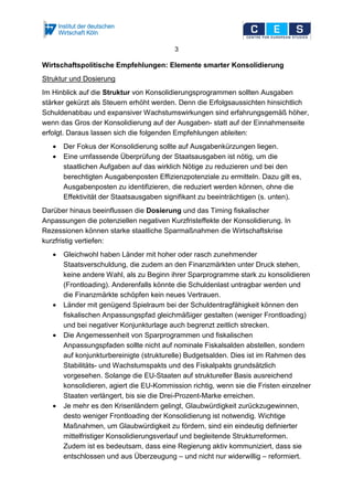 3
Wirtschaftspolitische Empfehlungen: Elemente smarter Konsolidierung
Struktur und Dosierung
Im Hinblick auf die Struktur von Konsolidierungsprogrammen sollten Ausgaben
stärker gekürzt als Steuern erhöht werden. Denn die Erfolgsaussichten hinsichtlich
Schuldenabbau und expansiver Wachstumswirkungen sind erfahrungsgemäß höher,
wenn das Gros der Konsolidierung auf der Ausgaben- statt auf der Einnahmenseite
erfolgt. Daraus lassen sich die folgenden Empfehlungen ableiten:
• Der Fokus der Konsolidierung sollte auf Ausgabenkürzungen liegen.
• Eine umfassende Überprüfung der Staatsausgaben ist nötig, um die
staatlichen Aufgaben auf das wirklich Nötige zu reduzieren und bei den
berechtigten Ausgabenposten Effizienzpotenziale zu ermitteln. Dazu gilt es,
Ausgabenposten zu identifizieren, die reduziert werden können, ohne die
Effektivität der Staatsausgaben signifikant zu beeinträchtigen (s. unten).
Darüber hinaus beeinflussen die Dosierung und das Timing fiskalischer
Anpassungen die potenziellen negativen Kurzfristeffekte der Konsolidierung. In
Rezessionen können starke staatliche Sparmaßnahmen die Wirtschaftskrise
kurzfristig vertiefen:
• Gleichwohl haben Länder mit hoher oder rasch zunehmender
Staatsverschuldung, die zudem an den Finanzmärkten unter Druck stehen,
keine andere Wahl, als zu Beginn ihrer Sparprogramme stark zu konsolidieren
(Frontloading). Anderenfalls könnte die Schuldenlast untragbar werden und
die Finanzmärkte schöpfen kein neues Vertrauen.
• Länder mit genügend Spielraum bei der Schuldentragfähigkeit können den
fiskalischen Anpassungspfad gleichmäßiger gestalten (weniger Frontloading)
und bei negativer Konjunkturlage auch begrenzt zeitlich strecken.
• Die Angemessenheit von Sparprogrammen und fiskalischen
Anpassungspfaden sollte nicht auf nominale Fiskalsalden abstellen, sondern
auf konjunkturbereinigte (strukturelle) Budgetsalden. Dies ist im Rahmen des
Stabilitäts- und Wachstumspakts und des Fiskalpakts grundsätzlich
vorgesehen. Solange die EU-Staaten auf struktureller Basis ausreichend
konsolidieren, agiert die EU-Kommission richtig, wenn sie die Fristen einzelner
Staaten verlängert, bis sie die Drei-Prozent-Marke erreichen.
• Je mehr es den Krisenländern gelingt, Glaubwürdigkeit zurückzugewinnen,
desto weniger Frontloading der Konsolidierung ist notwendig. Wichtige
Maßnahmen, um Glaubwürdigkeit zu fördern, sind ein eindeutig definierter
mittelfristiger Konsolidierungsverlauf und begleitende Strukturreformen.
Zudem ist es bedeutsam, dass eine Regierung aktiv kommuniziert, dass sie
entschlossen und aus Überzeugung – und nicht nur widerwillig – reformiert.
 