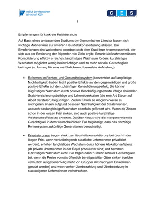 4
Empfehlungen für konkrete Politikbereiche
Auf Basis eines umfassenden Studiums der ökonomischen Literatur lassen sich
wichtige Maßnahmen zur smarten Haushaltskonsolidierung ableiten. Die
Empfehlungen sind weitgehend geordnet nach dem Grad ihrer Angemessenheit, der
sich aus der Erreichung der folgenden vier Ziele ergibt: Smarte Maßnahmen müssen
Konsolidierung effektiv erreichen, langfristiges Wachstum fördern, kurzfristiges
Wachstum möglichst wenig beeinträchtigen und zu mehr sozialer Gerechtigkeit
beitragen (s. Anhang für eine ausführliche und bewertete Aufstellung):
• Reformen im Renten- und Gesundheitssystem (konzentriert auf langfristige
Nachhaltigkeit) haben leicht positive Effekte auf den gegenwärtigen und große
positive Effekte auf den zukünftigen Konsolidierungserfolg. Sie können
langfristiges Wachstum durch positive Beschäftigungseffekte infolge sinkender
Sozialversicherungsbeiträge und Lohnnebenkosten (die eine Art Steuer auf
Arbeit darstellen) begünstigen. Zudem führen sie möglicherweise zu
niedrigeren Zinsen aufgrund besserer Nachhaltigkeit der Staatsfinanzen,
wodurch das langfristige Wachstum ebenfalls gefördert wird. Wenn die Zinsen
schon in der kurzen Frist sinken, sind auch positive kurzfristige
Wachstumseffekte zu erwarten. Darüber hinaus wird die intergenerationelle
Gerechtigkeit in dem wahrscheinlichen Fall begünstigt, dass das derzeitige
Rentensystem zukünftige Generationen benachteiligt.
• Privatisierungen tragen direkt zur Haushaltskonsolidierung bei (auch in der
langen Frist, wenn verlustbringende staatliche Unternehmen privatisiert
werden), erhöhen langfristiges Wachstum durch höhere Allokationseffizienz
(da private Unternehmen in der Regel produktiver sind) und hemmen
kurzfristiges Wachstum nicht. Sie tragen dann zu mehr sozialer Gerechtigkeit
bei, wenn die Preise vormals öffentlich bereitgestellter Güter sinken (welche
vermutlich ausgabenanteilig mehr von Gruppen mit niedrigem Einkommen
genutzt werden) und wenn vorher Überbezahlung und Überbesetzung in
staatseigenen Unternehmen vorherrschten.
 