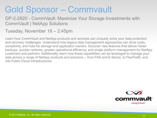 11 
© 2014 NetApp, Inc. All rights reserved. 
Gold Sponsor – Commvault 
DP-2-2920 - CommVault: Maximize Your Storage Investments with CommVault | NetApp Solutions 
Tuesday, November 18 – 2:45pm 
11 | 
Learn how CommVault and NetApp products and services can uniquely solve your data protection and recovery challenges. Understand how legacy data management approaches can drive costs, complexity, and risks for storage and application owners. Discover new features that deliver faster backups, quicker restores, greater operational efficiency, and single platform management for NetApp customers and partners. Additionally, learn how these capabilities can be leveraged to manage your data across a range of NetApp products and solutions -- from FAS and E-Series, to FlexPod®, and into Public Cloud infrastructures.  