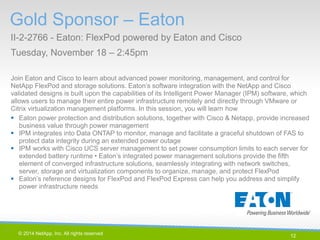 12 
© 2014 NetApp, Inc. All rights reserved. 
Gold Sponsor – Eaton 
II-2-2766 - Eaton: FlexPod powered by Eaton and Cisco 
Tuesday, November 18 – 2:45pm 
12 | 
Join Eaton and Cisco to learn about advanced power monitoring, management, and control for NetApp FlexPod and storage solutions. Eaton’s software integration with the NetApp and Cisco validated designs is built upon the capabilities of its Intelligent Power Manager (IPM) software, which allows users to manage their entire power infrastructure remotely and directly through VMware or Citrix virtualization management platforms. In this session, you will learn how 
Eaton power protection and distribution solutions, together with Cisco & Netapp, provide increased business value through power management 
IPM integrates into Data ONTAP to monitor, manage and facilitate a graceful shutdown of FAS to protect data integrity during an extended power outage 
IPM works with Cisco UCS server management to set power consumption limits to each server for extended battery runtime • Eaton’s integrated power management solutions provide the fifth element of converged infrastructure solutions, seamlessly integrating with network switches, server, storage and virtualization components to organize, manage, and protect FlexPod 
Eaton’s reference designs for FlexPod and FlexPod Express can help you address and simplify power infrastructure needs  