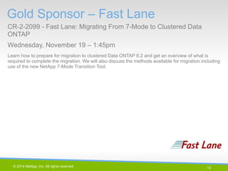 13 
© 2014 NetApp, Inc. All rights reserved. 
Gold Sponsor – Fast Lane 
CR-2-2099 - Fast Lane: Migrating From 7-Mode to Clustered Data ONTAP 
Wednesday, November 19 – 1:45pm 
13 | 
Learn how to prepare for migration to clustered Data ONTAP 8.2 and get an overview of what is required to complete the migration. We will also discuss the methods available for migration including use of the new NetApp 7-Mode Transition Tool.  