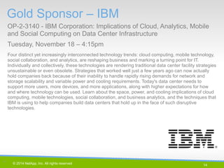 14 
© 2014 NetApp, Inc. All rights reserved. 
Gold Sponsor – IBM 
OP-2-3140 - IBM Corporation: Implications of Cloud, Analytics, Mobile and Social Computing on Data Center Infrastructure 
Tuesday, November 18 – 4:15pm 
14 | 
Four distinct yet increasingly interconnected technology trends: cloud computing, mobile technology, social collaboration, and analytics, are reshaping business and marking a turning point for IT. Individually and collectively, these technologies are rendering traditional data center facility strategies unsustainable or even obsolete. Strategies that worked well just a few years ago can now actually hold companies back because of their inability to handle rapidly rising demands for network and storage scalability and variable power and cooling requirements. Today's data center needs to support more users, more devices, and more applications, along with higher expectations for how and where technology can be used. Learn about the space, power, and cooling implications of cloud computing, mobile technologies, social collaboration, and business analytics, and the techniques that IBM is using to help companies build data centers that hold up in the face of such disruptive technologies.  