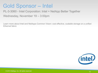 15 
© 2014 NetApp, Inc. All rights reserved. 
Gold Sponsor – Intel 
PL-3-3060 - Intel Corporation: Intel + NetApp Better Together 
Wednesday, November 19 – 3:00pm 
15 | 
Learn more about Intel and NetApps Common Vision: cost effective, scalable storage on a unified Ethernet fabric  