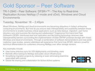 16 
© 2014 NetApp, Inc. All rights reserved. 
Mixed Windows, NetApp and cloud environments are becoming ubiquitous in today’s enterprise computing environments. But how do you ensure data interoperability and availability between these environments to enable business critical applications such as data backup, migration, user home directory sync and business file sharing and collaboration? Experience first-hand how Peer Software’s DFSR+ distributed real time replication and file locking technology removes data interoperability barriers surrounding the implementation of Data ONTAP powered storage with mixed Windows and cloud environments. Through a combination of software demonstrations and real world customer case studies, session attendees will experience first hand how DFSR+ delivers powerful technical differentiators for customers choosing NetApp over other storage vendors. 
Key examples include: 
User home directory sync for VDI deployments and traveling users 
Remote office backup to NetApp and public cloud infrastructure 
Simplifying migration projects by reducing or even eliminating downtime associated with cutover 
Global file sharing and collaboration for Active-Active systems 
Gold Sponsor – Peer Software 
TR-1-2940 - Peer Software: DFSR+™ - The Key to Real-time Replication Across NetApp (7-mode and cDot), Windows and Cloud Environments 
Tuesday, November 18 – 2:45pm 
16 |  
