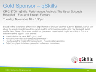 17 
© 2014 NetApp, Inc. All rights reserved. 
Based on the experience of hundreds of performance analysis’s carried out over decades, we will talk about the usual misunderstandings, which lead to performance penalties and how to reveal, avoid and fix them. Some of them are so obvious, you would never have thought about them. This is a collection of the biggest "aha" effects: 
How to define the ideal RAID group size? 
How and where to easily detect fragmentation? 
How huge is the impact of misalignment? - Realistic storage sizing 
Data throughput limitations generated by fairness restrictions 
Gold Sponsor – qSkills 
CR-2-3700 - qSkills: Performance Analysis: The Usual Suspects Revealed – Fast and Straight Forward 
Tuesday, November 18 – 1:30pm 
17 |  