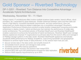 18 
© 2014 NetApp, Inc. All rights reserved. 
Today’s hybrid, IT architectures often involve multiple locations (data centers, branch offices, cloud providers, etc.) separated by great distances. Greater distances between users and their data can result in high-latency, increased bandwidth requirements, and poor performance. How can enterprises turn these distance-related challenges into a competitive advantage? Riverbed’s Application Performance Infrastructure solutions enable location independent computing and enable enterprises to deploy modern, hybrid architectures that maintain the performance of single data center architectures. The combined solution of Riverbed SteelFusion and Riverbed SteelHead® enables customers to achieve the full potential of hybrid architectures. Riverbed SteelFusion storage delivery appliances empower IT organizations to pull back data from the branch office and manage it on NetApp storage systems in the data center. Riverbed SteelHead® appliances dramatically accelerate WAN performance for NetApp SnapMirror, overcoming bandwidth and geographical limitations to achieve higher levels of data protection. In this session learn how you can: 
Secure remote data in the data center and simplify branch IT. 
Consolidate branch servers and storage to data center. 
Centralize branch office backup operations. 
Accelerate disaster recovery and achieve near instant RTO. 
Improve RPO with up to 50x performance increase for data replication. 
Reduce WAN capacity requirements by up to 99%. 
Gold Sponsor – Riverbed Technology 
DP-1-3201 - Riverbed: Turn Distance Into Competitive Advantage – Accelerate Hybrid Architectures 
Wednesday, November 19 – 11:15am 
18 |  