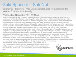 19 
© 2014 NetApp, Inc. All rights reserved. 
Gold Sponsor – SafeNet 
SC-2-2760 - SafeNet: Three Business Scenarios for Expanding the NetApp Footprint with Security 
Wednesday, November 19 – 11:15am 
19 | 
Today’s organizations have more data than ever to store. Often, much of this data is sensitive; that is, it contains personally identifiable or proprietary information that could be detrimental to the business in the wrong hands. In order to store this data on NetApp storage solutions, customers need to be assured that it will stay secured. This presentation will look at three real world deployments in which NetApp security solutions solved a customer’s problem, and helped to expand the use of NetApp storage within organizations. We will review the customer requirements, the architecture deployed and any technical hurdles encountered, and how NetApp and SafeNet overcame them. Specific case studies may vary to make story more compelling for each audience, but examples could include: - Energy Company: A large European oil and gas company uses ships and satellites to gather intelligence on potential drilling opportunities—vital proprietary information that represented petabytes of exploration data on NetApp drives, but that needed to be safeguarded. Without the proper security, the storage opportunity would be dramatically smaller. - Financial Institution: A large American financial institution with over $500B in assets saw their need for storage dramatically increase. They turned to NetApp for encrypted storage, but needed a way to secure those encryption keys—in a way that would meet stringent regulations. - Service Provider: A midsize infrastructure- as-a-service provider offers NetApp-based storage-as-a-service for their business clients for both primary data and backup data. They need to assure their customers that the backup data will stay secured, and that no one but the customer—not even the service provider—will have access to their data. One more issue: it can’t impact the performance of the primary data.  