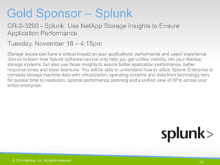 21 
© 2014 NetApp, Inc. All rights reserved. 
Storage issues can have a critical impact on your applications’ performance and users' experience. Join us to learn how Splunk software can not only help you get unified visibility into your NetApp storage systems, but also use those insights to assure better application performance, better response times and lower latencies. You will be able to understand how to utilize Splunk Enterprise to correlate storage machine data with virtualization, operating systems and data from technology tiers for quicker time to resolution, optimal performance planning and a unified view of KPIs across your entire enterprise. 
Gold Sponsor – Splunk 
CR-2-3280 - Splunk: Use NetApp Storage Insights to Ensure Application Performance 
Tuesday, November 18 – 4:15pm 
21 |  