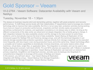 22 
© 2014 NetApp, Inc. All rights reserved. 
The always-on business requires strict and demanding uptimes, together with great protection and recovery performances. To fulfill these service levels with their stakeholders, IT departments need to leverage any modern technology able to improve their data availability. But this is not an easy task; protection activities during working hours have an impact on production performances, snapshots and their remote copies are powerful, but sometimes cumbersome for restores, and application consistency is not always easy to obtain. As long as the different components of the data center are siloed and not deeply integrated, this is hardly going to change. A tight integration between the data availability solution and the storage is the best solution to solve these problems, and to dramatically improve the level of data availability. Veeam Backup & Replication v8 has introduced support for NetApp FAS and FlexArray storage arrays, and with this technical integration it can execute storage-assisted data protection operations: backups directly from storage snapshots can be executed more frequently, with less impact, even during production hours; and at the same time, Veeam technology offers a complete set of restore capabilities to dramatically minimize downtimes, and easily restore entire virtual machines, virtual disks, single files, or application items. The integration is complete, and can be used in any NetApp deployment scenario: both block (iSCSI, FC) and NFS volumes are supported, with 7-Mode or clustered- mode arrays. And the integration is seamless: Veeam Backup & Replication can read and run restores from primary snapshots, SnapMirror and SnapVault volumes, and also save its backups into SnapVault. A comprehensive integration to leverage all the power of NetApp and Veeam. In this session, you will learn about: - how Veeam Backup & Replication integrates with NetApp arrays - Veeam Backup from Storage Snapshots – Veeam Explorer for Storage Snapshots - Veeam Backup Vaulting 
Gold Sponsor – Veeam 
VI-2-2764 - Veeam Software: Datacenter Availability with Veeam and NetApp 
Tuesday, November 18 – 1:30pm 
22 | 