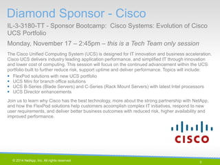 3 
© 2014 NetApp, Inc. All rights reserved. 
Diamond Sponsor - Cisco 
IL-3-3180-TT - Sponsor Bootcamp: Cisco Systems: Evolution of Cisco UCS Portfolio 
Monday, November 17 – 2:45pm – this is a Tech Team only session 
3 | 
The Cisco Unified Computing System (UCS) is designed for IT innovation and business acceleration. Cisco UCS delivers industry leading application performance, and simplified IT through innovation and lower cost of computing. This session will focus on the continued advancement within the UCS portfolio built to further reduce risk, support uptime and deliver performance. Topics will include: 
FlexPod solutions with new UCS portfolio 
UCS Mini for branch office solutions 
UCS B-Series (Blade Servers) and C-Series (Rack Mount Servers) with latest Intel processors 
UCS Director enhancements 
Join us to learn why Cisco has the best technology, more about the strong partnership with NetApp, and how the FlexPod solutions help customers accomplish complex IT initiatives, respond to new user requirements, and deliver better business outcomes with reduced risk, higher availability and improved performance.  