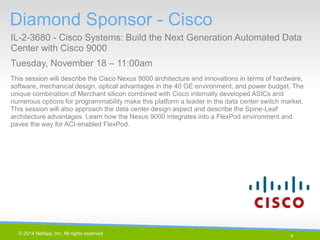 4 
© 2014 NetApp, Inc. All rights reserved. 
Diamond Sponsor - Cisco 
IL-2-3680 - Cisco Systems: Build the Next Generation Automated Data Center with Cisco 9000 
Tuesday, November 18 – 11:00am 
4 | 
This session will describe the Cisco Nexus 9000 architecture and innovations in terms of hardware, software, mechanical design, optical advantages in the 40 GE environment, and power budget. The unique combination of Merchant silicon combined with Cisco internally developed ASICs and numerous options for programmability make this platform a leader in the data center switch market. This session will also approach the data center design aspect and describe the Spine-Leaf architecture advantages. Learn how the Nexus 9000 integrates into a FlexPod environment and paves the way for ACI-enabled FlexPod.  