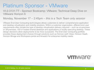 6 
© 2014 NetApp, Inc. All rights reserved. 
Platinum Sponsor - VMware 
VI-2-3131-TT - Sponsor Bootcamp: VMware: Technical Deep Dive on VMware Horizon 6 
Monday, November 17 – 2:45pm – this is a Tech Team only session 
6 | 
VMware End-User Computing technologies allows customers to deliver comprehensive application and desktop virtualization and mobility solutions. Within a customer organization, different end-user requirements often dictate the type of desktop virtualization delivery required – such as on-premises or off-premises, VDI or hosted shared desktops and applications or locally executing desktop. These design decisions allow deployments to be more successful. The End-User Computing portfolio provides these deployment choices through solutions such as Horizon (with View), Horizon DaaS, Horizon Mirage and Workspace portal and Airwatch for enterprise mobility needs.  