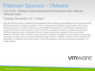 7 
© 2014 NetApp, Inc. All rights reserved. 
Platinum Sponsor - VMware 
VI-2-3130 - VMware: Automating FlexPod Solutions with VMware vRealize Suite 
Tuesday, November 18 – 2:45pm 
7 | 
Over the last few years, customers have benefited from deploying prevalidated and jointly supported FlexPod solutions on vSphere platform. With IT organizations seeking to gain further data center efficiencies built on FlexPod, performing consolidated management and simplified automation of underlying infrastructure becomes critical. The tools customers choose to manage and automate FlexPod solutions need to integrate into both virtual and physical aspects of the environment. VMware’s vRealize suite provides these integrated analytics, management and simple policy-based automation for both Cisco UCS and NetApp storage systems. VMware vRealize Suite combines the capabilities of VMware Cloud Automation, Cloud Management, and Cloud Business solutions in a single offering.  