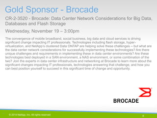 8 
© 2014 NetApp, Inc. All rights reserved. 
Gold Sponsor - Brocade 
CR-2-3520 - Brocade: Data Center Network Considerations for Big Data, Databases and Flash Storage 
Wednesday, November 19 – 3:00pm 
8 | 
The convergence of mobile broadband, social business, big data and cloud services is driving significant change impacting IT professionals. Technologies including flash storage, hyper- virtualization, and NetApp’s clustered Data ONTAP are helping solve these challenges – but what are the data center network considerations for successfully implementing these technologies? Are there unique challenges and requirements in implementing these in data center environments? Are these technologies best deployed in a SAN environment, a NAS environment, or some combination of the two? Join the experts in data center infrastructure and networking at Brocade to learn more about the significant changes impacting IT professionals, technologies answering that challenge, and how you can best position yourself to succeed in this significant time of change and opportunity.  