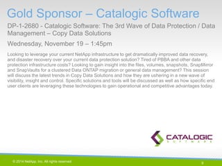 9 
© 2014 NetApp, Inc. All rights reserved. 
Gold Sponsor – Catalogic Software 
DP-1-2680 - Catalogic Software: The 3rd Wave of Data Protection / Data Management – Copy Data Solutions 
Wednesday, November 19 – 1:45pm 
9 | 
Looking to leverage your current NetApp infrastructure to get dramatically improved data recovery, and disaster recovery over your current data protection solution? Tired of PBBA and other data protection infrastructure costs? Looking to gain insight into the files, volumes, snapshots, SnapMirror and SnapVaults for a clustered Data ONTAP migration or general data management? This session will discuss the latest trends in Copy Data Solutions and how they are ushering in a new wave of visibility, insight and control. Specific solutions and tools will be discussed as well as how specific end user clients are leveraging these technologies to gain operational and competitive advantages today.  