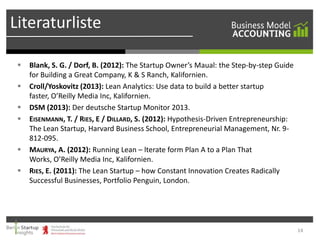 Literaturliste








Blank, S. G. / Dorf, B. (2012): The Startup Owner’s Maual: the Step-by-step Guide
for Building a Great Company, K & S Ranch, Kalifornien.
Croll/Yoskovitz (2013): Lean Analytics: Use data to build a better startup
faster, O’Reilly Media Inc, Kalifornien.
DSM (2013): Der deutsche Startup Monitor 2013.
EISENMANN, T. / RIES, E / DILLARD, S. (2012): Hypothesis-Driven Entrepreneurship:
The Lean Startup, Harvard Business School, Entrepreneurial Management, Nr. 9812-095.
MAURYA, A. (2012): Running Lean – lterate form Plan A to a Plan That
Works, O’Reilly Media Inc, Kalifornien.
RIES, E. (2011): The Lean Startup – how Constant Innovation Creates Radically
Successful Businesses, Portfolio Penguin, London.

14

 
