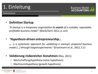 1. Einleitung
Definitionen

 Definition Startup
“A startup is a temporary organization in search of a scalable, repeatable,
profitable business model.” (Blank/Dorf, 2012, p. xvii)

 “Hypothesis-driven entrepreneurship…
… is a systematic approach for validating a startup’s proposed business
model […] through staged experiments.“ (Eisenmann et al., 2012, S.1)

 Validierung risikoreicher Annahmen (Ries, 2011)
 Wertschaffungshypothese (value hypothesis)
 Wachstumshypothese (growth hypothesis)
4

 
