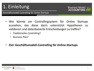 1. Einleitung
Geschäftsmodell-Controlling für Online-Startups

 Wie könnte ein Controllingsystem für Online Startups
aussehen, das diese darin unterstützt Hypothesen zu
validieren und datenbasierte Entscheidungen zu treffen?
 Traditionelles Controlling?
 Business Plan?

 Ziel: Geschäftsmodell-Controlling für Online-Startups

5

 