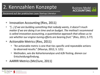 2. Kennzahlen Konzepte
Basierend auf der praktischen Lean Startup Literatur

 Innovation Accounting (Ries, 2011)
 “[...] If we are building something that nobody wants, it doesn’t much
matter if we are doing it on time and on budget. The method I recommend
is called innovation accounting, a quantitative approach that allows us to
see whether our engine-tuning efforts are bearing fruit.” (Ries, 2011, S.77)

 Actionable Metrics (Ries, 2011)
 “An actionable metric is one that ties specific and repeatable actions
to observed results.” (Maurya, 2012, S. 121)
 Methoden, wie die Kohortenanalyse und A/B-Testing, dienen zur
Entscheidungsfindung.

 AARRR Metrics (McClure, 2011)

6

 