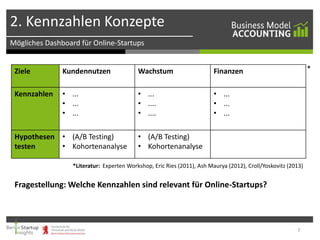 2. Kennzahlen Konzepte
Mögliches Dashboard für Online-Startups

Ziele

Kundennutzen

Wachstum

Kennzahlen

• ...
• ...
• ...

• ...
• ....
• ....

*

Finanzen
• ...
• ...
• ...

Hypothesen • (A/B Testing)
testen
• Kohortenanalyse

• (A/B Testing)
• Kohortenanalyse

*Literatur: Experten Workshop, Eric Ries (2011), Ash Maurya (2012), Croll/Yoskovitz (2013)

Fragestellung: Welche Kennzahlen sind relevant für Online-Startups?

7

 