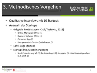3. Methodisches Vorgehen
 Qualitative Interviews mit 10 Startups
 Auswahl der Startups
 4 digitale Produkttypen (Croll/Yoskovitz, 2013)





Online-Marktplatz (Web) (1)
Business Software (Web) (4)
Consumer App (2)
User generated Content (mobile App) (3)

 Early-stage Startups
 Startups mit Außenfinanzierung
 Seed-Finanzierung: VC (5), Business Angel (8), Inkubator (3) oder Förderstipendium
(z.B. Exist, 2)

8

 