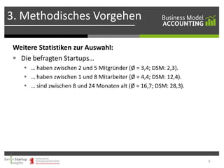 3. Methodisches Vorgehen
Weitere Statistiken zur Auswahl:
 Die befragten Startups…
 … haben zwischen 2 und 5 Mitgründer (Ø = 3,4; DSM: 2,3).
 … haben zwischen 1 und 8 Mitarbeiter (Ø = 4,4; DSM: 12,4).
 … sind zwischen 8 und 24 Monaten alt (Ø = 16,7; DSM: 28,3).

9

 