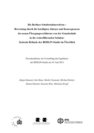 Die Berliner Schulstrukturreform –
Bewertung durch die beteiligten Akteure und Konsequenzen
des neuen Übergangsverfahrens von der Grundschule
in die weiterführenden Schulen:
Zentrale Befunde der BERLIN-Studie im Überblick
Pressekonferenz zur Vorstellung der Ergebnisse
der BERLIN-Studie am 10. Juni 2013
Jürgen Baumert, Kai Maaz, Marko Neumann, Michael Becker,
Hanna Dumont, Susanne Böse, Michaela Kropf
Im Auftrag der
 