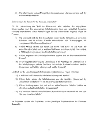 8
(6) Wie fallen Muster sozialer Ungleichheit beim realisierten Übergang vor und nach der
Schulstrukturreform aus?
Konsequenzen der Reform für die Wahl der Einzelschule
Für die Untersuchung der Wahl der Einzelschule wird zwischen den abgegebenen
Schulwünschen und den umgesetzten Schulwünschen (also den tatsächlich besuchten
Schulen) unterschieden. Dabei stehen bezogen auf die Schulwünsche folgende Fragen im
Zentrum:
(7) Wie konsistent sind die drei abgegebenen Schulwünsche bezüglich der anvisierten
Schulform und in welcher Hinsicht unterscheiden sich Schülergruppen mit
verschiedenen Schulformkombinationen?
(8) Welche Motive spielen auf Seiten der Eltern eine Rolle für die Wahl der
weiterführenden Schule und in welchem Maß lassen sich diesbezüglich Unterschiede
in Abhängigkeit von der gewünschten Schulform erkennen?
(9) Welche Angebots- und Nachfragesituationen ergeben sich an den weiterführenden
Schulen?
(10) Inwieweit gehen schulbezogene Unterschiede in der Nachfrage mit Unterschieden in
den Schulleistungen und der familiären Herkunft der Schülerschaft einher (welche
Schülerinnen und Schüler wünschen sich welche Schulen)?
Mit Blick auf die Umsetzung des Schulwunsches werden folgende Fragen betrachtet:
(11) In welchem Maß konnten die Schulwünsche umgesetzt werden?
(12) Welche Rolle spielen die Schulleistungen und der familiäre Hintergrund der
Schülerinnen und Schüler bei der Realisierung des Schulwunsches?
(13) Welche Schülergruppen sind auf welche weiterführenden Schulen (stärker vs.
schwächer nachgefragte Schulen) übergegangen?
(14) Wie zufrieden sind die Schülerinnen und Schüler und deren Eltern mit der nach dem
Übergang besuchten Schule?
Im Folgenden werden die Ergebnisse zu den jeweiligen Fragekomplexen im Einzelnen
dargestellt.
 