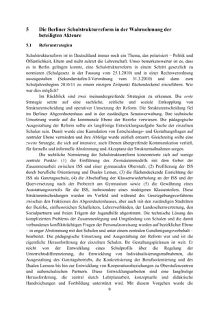 9
5 Die Berliner Schulstrukturreform in der Wahrnehmung der
beteiligten Akteure
5.1 Reformstrategien
Schulstrukturreform ist in Deutschland immer noch ein Thema, das polarisiert – Politik und
Öffentlichkeit, Eltern und nicht zuletzt die Lehrerschaft. Umso bemerkenswerter ist es, dass
es in Berlin gelingen konnte, eine Schulstrukturreform in einem Schritt gesetzlich zu
normieren (Schulgesetz in der Fassung vom 25.1.2010) und in einer Rechtsverordnung
auszugestalten (Sekundarstufen-I-Verordnung vom 31.3.2010) und dann zum
Schuljahresbeginn 2010/11 zu einem einzigen Zeitpunkt flächendeckend einzuführen. Wie
war dies möglich?
Im Rückblick sind zwei ineinandergreifende Strategien zu erkennen. Die erste
Strategie setzte auf eine sachliche, zeitliche und soziale Entkopplung von
Strukturentscheidung und operativer Umsetzung der Reform. Die Strukturentscheidung fiel
im Berliner Abgeordnetenhaus und in der zuständigen Senatsverwaltung. Ihre technische
Umsetzung wurde auf die kommunale Ebene der Bezirke verwiesen. Die pädagogische
Ausgestaltung der Reform sollte als langfristige Entwicklungsaufgabe Sache der einzelnen
Schulen sein. Damit wurde eine Kumulation von Entscheidungs- und Gestaltungsfragen auf
zentraler Ebene vermieden und ihre Abfolge wurde zeitlich entzerrt. Gleichzeitig sollte eine
zweite Strategie, die sich auf intensive, auch Ebenen übergreifende Kommunikation verließ,
für formelle und informelle Abstimmung und Akzeptanz der Strukturmaßnahmen sorgen.
Die rechtliche Normierung der Schulstrukturreform konzentrierte sich auf wenige
zentrale Punkte: (1) die Einführung des Zweisäulenmodells mit dem Gebot der
Zusammenarbeit zwischen ISS und einer gymnasialen Oberstufe, (2) Profilierung der ISS
durch berufliche Orientierung und Duales Lernen, (3) die flächendeckende Einrichtung der
ISS als Ganztagsschule, (4) die Abschaffung der Klassenwiederholung an der ISS und der
Querversetzung nach der Probezeit am Gymnasium sowie (5) die Gewährung eines
Ausstattungsvorteils für die ISS, insbesondere eines niedrigeren Klassenteilers. Diese
Strukturentscheidungen wurden im Vorfeld und während des Gesetzgebungsverfahrens
zwischen den Fraktionen des Abgeordnetenhauses, aber auch mit den zuständigen Stadträten
der Bezirke, einflussreichen Schulleitern, Lehrerverbänden, der Landeselternvertretung, den
Sozialpartnern und freien Trägern der Jugendhilfe abgestimmt. Die technische Lösung des
komplizierten Problems der Zusammenlegung und Umgründung von Schulen und die damit
verbundenen konfliktträchtigen Fragen der Personalzuweisung wurden auf bezirklicher Ebene
– in enger Abstimmung mit den Schulen und unter einem zentralen Genehmigungsvorbehalt –
bearbeitet. Die pädagogische Umsetzung und Ausgestaltung der Reform war und ist die
eigentliche Herausforderung der einzelnen Schulen. Ihr Gestaltungspielraum ist weit. Er
reicht von der Entwicklung eines Schulprofils über die Regelung der
Unterrichtsdifferenzierung, die Entwicklung von Individualisierungsmaßnahmen, die
Ausgestaltung des Ganztagsbetriebs, die Konkretisierung der Berufsorientierung und des
Dualen Lernens bis hin zur Entwicklung von Kooperationsbeziehungen zu Oberstufenzentren
und außerschulischen Partnern. Diese Entwicklungsarbeiten sind eine langfristige
Herausforderung, die zentral durch Lehrplanarbeit, konzeptuelle und didaktische
Handreichungen und Fortbildung unterstützt wird. Mit diesem Vorgehen wurde die
 