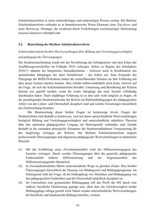 10
Schulstrukturreform in einen mehrschrittigen und mehrstufigen Prozess zerlegt. Die Berliner
Schulstrukturreform verbindet so in bemerkenswerter Weise Elemente einer Top-down- und
einer Bottom-up -Strategie, die wiederum durch Vorkehrungen wechselseitiger Abstimmung
(mutual adaption) verknüpft sind.
5.2 Beurteilung der Berliner Schulstrukturreform
Schulstrukturreform berührt Wertvorstellungen über Bildung und Verteilungsgerechtigkeit
und pädagogische Überzeugungen
Die Strukturentscheidung wurde mit der Novellierung des Schulgesetzes und dem Erlass der
Ausführungsvorschriften im Frühjahr 2010 vollzogen. Schon zu Beginn des Schuljahres
2010/11 nahmen die Integrierten Sekundarschulen – teilweise noch in Kombination mit
auslaufenden Jahrgängen der alten Schulformen – die Arbeit auf. Zum Zeitpunkt des
Übergangs der BERLIN-Kohorte hatten die weiterführenden Schulen ein Jahr Erfahrung mit
dem neuen System machen können. Dies erlaubt selbstverständlich noch keine Antwort auf
die Frage, ob sich die Schulstrukturreform bewährt. Umsetzung und Bewährung der Reform
können erst geprüft werden, wenn die ersten Jahrgänge das neue System vollständig
durchlaufen haben. Nach einjähriger Erfahrung ist es aber sehr wohl möglich zu fragen, ob
die grundlegenden Strukturmerkmale der Reform als Rahmenbedingungen der pädagogischen
Arbeit von der Lehrer- und Elternschaft akzeptiert sind und welche Erwartungen hinsichtlich
der Zielerreichung bestehen.
Die Beantwortung dieser beiden Fragen ist keineswegs trivial. Fragen der
Strukturreform sind deshalb so kontrovers, weil mit ihnen unterschiedliche Wertvorstellungen
bezüglich Bildung und Verteilungsgerechtigkeit und unterschiedliche subjektive Theorien
über den optimalen pädagogischen Umgang mit Heterogenität verbunden sind. Gerade
deshalb ist die zumindest prinzipielle Akzeptanz der Strukturmaßnahmen Voraussetzung für
das langfristige Gelingen der Reform. Die Berliner Schulstrukturreform tangiert
professionelle Überzeugungen und allgemeine pädagogische Wertvorstellungen in mehrfacher
Hinsicht:
(1) Mit der Einführung eines Zweisäulenmodells wird der Differenzierungsgrad des
Systems verringert. Damit werden Überzeugungen über die generelle pädagogische
Funktionalität äußerer Differenzierung und die Angemessenheit des
Differenzierungsgrades thematisch.
(2) In Zweisäulenmodellen führen unterschiedliche Wege zu gleichen Zielen. Dies berührt
Überzeugungen hinsichtlich der Passung von Bildungsziel und Bildungsprogramm. Im
Hintergrund steht die Frage, ob die Entkopplung von Abschluss und Bildungsgang von
den pädagogischen Fachkräften und der Elternschaft tatsächlich akzeptiert ist.
(3) Im Unterschied zum gymnasialen Bildungsgang soll das Profil der ISS durch eine
stärkere berufliche Orientierung geprägt sein, ohne dass die Gleichwertigkeit beider
Bildungsgänge infrage gestellt wird. Damit werden unterschiedliche Wertvorstellungen,
die berufliche und akademische Bildung betreffen, virulent.
 