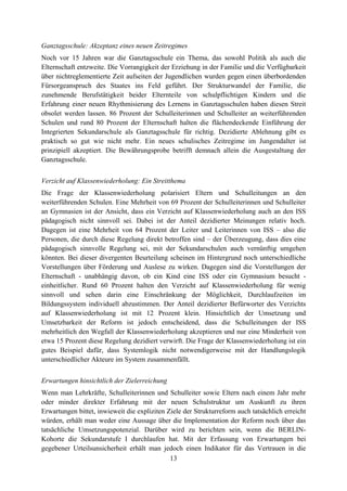 13
Ganztagsschule: Akzeptanz eines neuen Zeitregimes
Noch vor 15 Jahren war die Ganztagsschule ein Thema, das sowohl Politik als auch die
Elternschaft entzweite. Die Vorrangigkeit der Erziehung in der Familie und die Verfügbarkeit
über nichtreglementierte Zeit aufseiten der Jugendlichen wurden gegen einen überbordenden
Fürsorgeanspruch des Staates ins Feld geführt. Der Strukturwandel der Familie, die
zunehmende Berufstätigkeit beider Elternteile von schulpflichtigen Kindern und die
Erfahrung einer neuen Rhythmisierung des Lernens in Ganztagsschulen haben diesen Streit
obsolet werden lassen. 86 Prozent der Schulleiterinnen und Schulleiter an weiterführenden
Schulen und rund 80 Prozent der Elternschaft halten die flächendeckende Einführung der
Integrierten Sekundarschule als Ganztagsschule für richtig. Dezidierte Ablehnung gibt es
praktisch so gut wie nicht mehr. Ein neues schulisches Zeitregime im Jungendalter ist
prinzipiell akzeptiert. Die Bewährungsprobe betrifft demnach allein die Ausgestaltung der
Ganztagsschule.
Verzicht auf Klassenwiederholung: Ein Streitthema
Die Frage der Klassenwiederholung polarisiert Eltern und Schulleitungen an den
weiterführenden Schulen. Eine Mehrheit von 69 Prozent der Schulleiterinnen und Schulleiter
an Gymnasien ist der Ansicht, dass ein Verzicht auf Klassenwiederholung auch an den ISS
pädagogisch nicht sinnvoll sei. Dabei ist der Anteil dezidierter Meinungen relativ hoch.
Dagegen ist eine Mehrheit von 64 Prozent der Leiter und Leiterinnen von ISS – also die
Personen, die durch diese Regelung direkt betroffen sind – der Überzeugung, dass dies eine
pädagogisch sinnvolle Regelung sei, mit der Sekundarschulen auch vernünftig umgehen
könnten. Bei dieser divergenten Beurteilung scheinen im Hintergrund noch unterschiedliche
Vorstellungen über Förderung und Auslese zu wirken. Dagegen sind die Vorstellungen der
Elternschaft - unabhängig davon, ob ein Kind eine ISS oder ein Gymnasium besucht -
einheitlicher. Rund 60 Prozent halten den Verzicht auf Klassenwiederholung für wenig
sinnvoll und sehen darin eine Einschränkung der Möglichkeit, Durchlaufzeiten im
Bildungssystem individuell abzustimmen. Der Anteil dezidierter Befürworter des Verzichts
auf Klassenwiederholung ist mit 12 Prozent klein. Hinsichtlich der Umsetzung und
Umsetzbarkeit der Reform ist jedoch entscheidend, dass die Schulleitungen der ISS
mehrheitlich den Wegfall der Klassenwiederholung akzeptieren und nur eine Minderheit von
etwa 15 Prozent diese Regelung dezidiert verwirft. Die Frage der Klassenwiederholung ist ein
gutes Beispiel dafür, dass Systemlogik nicht notwendigerweise mit der Handlungslogik
unterschiedlicher Akteure im System zusammenfällt.
Erwartungen hinsichtlich der Zielerreichung
Wenn man Lehrkräfte, Schulleiterinnen und Schulleiter sowie Eltern nach einem Jahr mehr
oder minder direkter Erfahrung mit der neuen Schulstruktur um Auskunft zu ihren
Erwartungen bittet, inwieweit die expliziten Ziele der Strukturreform auch tatsächlich erreicht
würden, erhält man weder eine Aussage über die Implementation der Reform noch über das
tatsächliche Umsetzungspotenzial. Darüber wird zu berichten sein, wenn die BERLIN-
Kohorte die Sekundarstufe I durchlaufen hat. Mit der Erfassung von Erwartungen bei
gegebener Urteilsunsicherheit erhält man jedoch einen Indikator für das Vertrauen in die
 