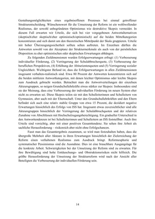 14
Gestaltungsmöglichkeiten eines ergebnisoffenen Prozesses bei einmal getroffener
Strukturentscheidung. Wünschenswert für die Umsetzung der Reform ist ein wohlwollender
Realismus, der sowohl unbegründeten Optimismus wie destruktive Skepsis vermeidet. In
diesem Fall erwarten wir Urteile, die sich bei vier vorgegebenen Antwortalternativen
(skeptisch/eher skeptisch/eher optimistisch/optimistisch) auf die beiden Mittelkategorien
konzentrieren und sich damit um den theoretischen Mittelpunkt der Skala gruppieren. Urteile
mit hoher Überzeugungssicherheit sollten selten auftreten. Im Einzelnen dürften die
Antworten sowohl von der Akzeptanz der Strukturmerkmale als auch von der persönlichen
Disposition zu eher optimistischen oder skeptischen Erwartungen abhängen.
Zu folgenden Zieldimensionen wurden Erfolgserwartungen erfragt: (1) Verbesserung
individueller Förderung, (2) Verringerung der Schulabbrecherquote, (3) Verbesserung der
beruflichen Perspektiven, (4) Erhöhung der Abiturientenquoten und (5) Verringerung sozialer
Ungleichheit. Wichtigster Befund ist, dass die Erfolgserwartungen in allen Zieldimensionen
insgesamt verhalten-realistisch sind. Etwa 80 Prozent der Antworten konzentrieren sich auf
die beiden mittleren Antwortkategorien, mit denen leichter Optimismus oder leichte Skepsis
zum Ausdruck gebracht werden. Betrachtet man die Antwortverteilungen der einzelnen
Akteursgruppen, so neigen Grundschullehrkräfte etwas stärker zur Skepsis: Insbesondere sind
sie der Meinung, dass eine Verbesserung der individuellen Förderung im neuen System eher
nicht zu erwarten sei. Diese Skepsis teilen sie mit den Schulleiterinnen und Schulleitern von
Gymnasien, aber auch mit der Elternschaft. Unter den Grundschullehrkräften und den Eltern
befindet sich auch eine relativ stabile Gruppe von etwa 15 Prozent, die dezidiert negative
Erwartungen hinsichtlich des Erfolgs von ISS hat. Insgesamt etwas zuversichtlicher sind alle
Akteursgruppen hinsichtlich der Verringerung der Schulabbruchquoten und der relativen
Zunahme von Abschlüssen mit Hochschulzugangsberechtigung. Ein gradueller Unterschied in
den Antworttendenzen ist bei Schulleiterinnen und Schulleitern an ISS feststellbar: Auch ihre
Urteile sind vorsichtig, aber mit einer positiven Gesamttendenz. Sie sehen ihre Arbeit als
sachliche Herausforderung – risikoreich aber nicht ohne Erfolgschancen.
Fasst man das Gesamtergebnis zusammen, so wird man festzuhalten haben, dass die
übergroße Mehrheit aller Akteure in ihren Erwartungen hinsichtlich der Zielerreichung der
Reform einen verhaltenen Realismus zum Ausdruck bringt. Reformeuphorie und
systematischer Pessimismus sind die Ausnahme. Dies ist eine brauchbare Ausgangslage für
die konkrete Arbeit. Schwierigkeiten bei der Umsetzung der Reform sind zu erwarten. Für
ihre Bewältigung sind hohe Enttäuschungs- und Obstruktionsrisiken nicht hilfreich. Die
größte Herausforderung der Umsetzung der Strukturreform wird nach der Ansicht aller
Beteiligten die Verbesserung der individuellen Förderung sein.
 