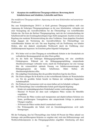 15
5.3 Akzeptanz des modifizierten Übergangsverfahrens: Bewertung durch
Schulleiterinnen und Schulleiter, Lehrkräfte und Eltern
Das modifizierte Übergangsverfahren: Anpassung an die neue Schulstruktur und austarierter
Wettbewerb
Das zum Schuljahresbeginn 2010/11 in Kraft getretene Übergangsverfahren stellt eine
Anpassung der bisherigen Übergangsregelungen an die neue Schulstruktur, verbunden mit
einer Neuregelung des Auswahlverfahrens bei der Übernachfrage von weiterführenden
Schulen dar. Der Kern der Berliner Übergangsregelung, nach der die Letztentscheidung der
Schulformwahl bei den Erziehungsberechtigten liegt, bleibt unangetastet. Insofern ist die neue
Regelung eine moderate Weiterentwicklung des alten Verfahrens. Einen doppelten Einschnitt
bringt dagegen die Normierung des Auswahlverfahrens bei Übernachfrage von
weiterführenden Schulen mit sich. Die neue Regelung will die Profilierung von Schulen
fördern, aber den dadurch entstehenden Wettbewerb durch die Einführung einer
Zufallskomponente begrenzen. Im Einzelnen gelten folgende Festlegungen:
(1) Wie bisher wird vor dem Übergang an weiterführende Schulen in der Grundschule ein
verbindliches Beratungsgespräch mit allen Eltern geführt.
(2) An die Stelle der bisherigen Bildungsgangempfehlung tritt eine schriftliche
Förderprognose. Während mit der Bildungsgangempfehlung entsprechende
Abschlusserwartungen verbunden waren, macht die Förderprognose nur eine Aussage
über die voraussichtlich optimale Passung von Schülervoraussetzungen und
Bildungsprogramm der beiden Schulformen. Dabei bleiben alle
Abschlussmöglichkeiten offen.
(3) Die endgültige Entscheidung über die gewählte Schulform liegt bei den Eltern.
(4) Die Eltern schlagen für ihr Kind bis zu drei weiterführende Schulen als Wunschschulen
vor. Für die gewählte Schule besteht im Rahmen der verfügbaren Kapazitäten
Aufnahmepflicht.
(5) Die Probezeit am Gymnasium wird von einem halben auf ein Schuljahr verlängert.
(6) Bei Übernachfrage einer weiterführenden Schule greift folgende Regelung:
– Kinder mit sonderpädagogischem Förderbedarf werden vorab aufgenommen.
– Maximal 10 Prozent der dann noch verfügbaren Plätze werden für Härtefälle
vorgehalten.
– 60 Prozent der Plätze werden nach transparenten und objektivierbaren Kriterien wie
Noten, profilbezogene Testergebnisse oder entsprechende Erfolge in praktischen
Übungen vergeben.
– 30 Prozent der Plätze werden durch Losentscheid verteilt.
– Die Wohnungsnähe der Schule wird als Entscheidungskriterium nicht mehr
herangezogen.

Mit der Festlegung, dass bei Übernachfrage einer Schule 60 Prozent der Plätze anhand von
leistungs- oder profilbezogenen Kriterien zu vergeben sind, wird eine Differenzierungs- und
Wettbewerbskomponente in das Übergangsgeschehen eingeführt. Gleichzeitig soll diese
 