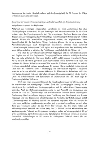 16
Komponente durch die Härtefallregelung und den Losentscheid für 30 Prozent der Plätze
systemisch ausbalanciert werden.
Bewertung der neuen Übergangsregelung: Hohe Zufriedenheit mit dem Ergebnis und
weitgehende Akzeptanz des Verfahrens
Aufgrund des bisherigen eingespielten Verfahrens ist hohe Zustimmung bei allen
Einzelregelungen zu erwarten, die den Beratungs- und Informationsprozess für die Eltern
ordnen, ohne das Entscheidungsrecht der Eltern anzutasten. Durchaus kontrovers könnte
dagegen die Auswahlregelung bei Übernachfrage weiterführender Schulen rezipiert werden.
Kritisch dürften alle Vorschriften aufgenommen werden, die möglicherweise einen
Kontrollverlust für die beteiligten Akteure bedeuten können. So ist zu erwarten, dass
Auswahlentscheidungen nach transparenten inhaltlichen Kriterien noch akzeptiert,
Losentscheidungen, bei denen der Zufall regiert, aber abgelehnt werden. Die Ablehnung sollte
umso stärker ausfallen, je wichtiger die Profilbildung einer Schule für die Akteure ist.
Wie sehen die Bewertungen der einzelnen Regelungen und des Verfahrens insgesamt
aus? Beginnt man mit dem Ergebnis des Übergangsverfahrens, so ist das auffälligste Resultat,
dass eine große Mehrheit der Eltern von Kindern an ISS und Gymnasien (zwischen 80 % und
90 %) mit der tatsächlich gewählten oder zugewiesenen Schule zufrieden oder sogar sehr
zufrieden ist. Dieser Befund weist darauf hin, dass das Verfahren praktikabel ist und das
Ergebnis grundsätzlich mit den Vorstellungen der meisten Eltern verträglich zu sein scheint.
Lässt man das Verfahren selbst – unabhängig vom individuellen Ergebnis – insgesamt
bewerten, so ist eine Mehrheit von etwa 60 Prozent der Eltern und der Leiterinnen und Leiter
von Gymnasien damit zufrieden oder eher zufrieden. Besonders ausgeprägt ist das positive
Urteil bei Schulleiterinnen und Schulleitern an Grundschulen und ISS. Hier liegt die
Zustimmung bei über 70 Prozent.
Wirft man einen genaueren Blick auf die Einzelregelungen des Verfahrens, zeigt sich
im Wesentlichen das vorhergesagte Muster. Über alle Akteursgruppen hinweg ist die
Nützlichkeit des verbindlichen Beratungsgesprächs und der schriftlichen Förderprognose
unstreitig. Auch die Differenzierungskomponente bei der Auswahl von Schülerinnen und
Schüler im Fall der Übernachfrage von weiterführenden Schulen findet überwiegende
Zustimmung. Das Losverfahren dagegen, dass Profilierung und Wettbewerb von Schulen
begrenzen soll, wird dagegen von allen Beteiligten mit Ausnahme der Schulleitungen an ISS
(Zustimmungsanteil 59 Prozent) deutlich bis vehement abgelehnt. Über 80 Prozent der
Leiterinnen und Leiter von Gymnasien sprechen sich gegen das Losverfahren aus und sehen
darin eine besondere Gefahr für das Profil ihrer Schulen. Bei den Eltern finden sich
Ablehnungsanteile zwischen 66 (Eltern ISS) und 71 Prozent (Eltern Gymnasium). Die
Verlängerung der Probezeit am Gymnasium von einem halben auf ein ganzes Jahr trifft auf
große Zustimmung der Schulleiterinnen und Schulleiter an Gymnasien sowie der gesamten
Elternschaft. Schulleitungen an ISS stehen der verlängerten Probezeit neutral bis eher
ablehnend gegenüber.
 