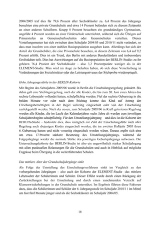 18
2004/2005 traf dies für 79,6 Prozent aller Sechstklässler zu. 6,4 Prozent des Jahrgangs
besuchten eine private Grundschule und etwa 14 Prozent befanden sich zu diesem Zeitpunkt
an einer anderen Schulform. Knapp 8 Prozent besuchten ein grundständiges Gymnasium,
ungefähr 4 Prozent wurden an einer Förderschule unterrichtet, während sich die Übrigen auf
Primarstufen an Gemeinschaftsschulen oder Gesamtschulen verteilten. Dieses
Verteilungsmuster hat sich zwischen dem Schuljahr 2004/05 und 2010/11 nicht verändert, so
dass man insofern von einer stabilen Basispopulation ausgehen kann. Allerdings hat sich der
Anteil der Grundschüler, die eine Privatschule besuchen, in diesem Zeitraum von 6,4 auf 9,2
Prozent erhöht. Dies ist ein Trend, den Berlin mit anderen Bundesländern und insbesondere
Großstädten teilt. Dies hat Auswirkungen auf die Basispopulation der BERLIN-Studie: zu ihr
gehören 76,4 Prozent der Sechstklässler – also 3,2 Prozentpunkte weniger als in der
ELEMENT-Studie. Man wird im Auge zu behalten haben, ob sich diese Verschiebung in
Veränderungen der Sozialstruktur oder des Leistungsniveaus der Stichprobe wiederspiegelt.
Hohe Jahrgangsstärke in der BERLIN-Kohorte
Mit Beginn des Schuljahres 2005/06 wurde in Berlin die Einschulungsregelung geändert. Bis
dahin galt eine Stichtagsregelung, nach der alle Kinder, die bis zum 30. Juni eines Jahres das
sechste Lebensjahr vollendet hatten, schulpflichtig wurden. Fiel der sechste Geburtstag in die
beiden Monate vor oder nach dem Stichtag konnte das Kind auf Antrag der
Erziehungsberechtigten in der Regel vorzeitig eingeschult oder von der Einschulung
zurückgestellt werden. Nach der neuen, zum Schuljahr 2005/06 in Kraft getretenen Regelung
werden alle Kinder, die im Laufe des Kalenderjahres sechs Jahre alt werden zum jeweiligen
Schuljahresbeginn schulpflichtig. Für den Umstellungsjahrgang – und dies ist die Kohorte der
BERLIN-Studie – bedeutete dies, dass zuzüglich zur Zahl der Einschulungsfälle nach alter
Regelung auch diejenigen Kinder eingeschult wurden, die im zweiten Halbjahr 2005 ihren
6. Geburtstag hatten und nicht vorzeitig eingeschult worden wären. Daraus ergibt sich eine
um etwa 17 Prozent stärkere Besetzung des Umstellungsjahrgangs, während die
Folgejahrgänge wieder die normale Stärke des jeweiligen Geburtsjahrgangs aufweisen. Die
Untersuchungskohorte der BERLIN-Studie ist also ein ungewöhnlich starker Schuljahrgang
mit allen punktuellen Belastungen für die Grundschulen und auch in Hinblick auf mögliche
Engpässe beim Übergang in die weiterführenden Schulen.
Das mittlere Alter der Grundschuljahrgänge sinkt
Als Folge der Umstellung des Einschulungsverfahrens sinkt im Vergleich zu den
vorhergehenden Jahrgängen – also auch der Kohorte der ELEMENT-Studie –das mittlere
Lebensalter der Schülerinnen und Schüler. Dieser Effekt wurde durch einen Rückgang der
Zurückstellungen bei der Einschulung und durch einen zunehmenden Verzicht auf
Klassenwiederholungen in der Grundschule unterstützt. Im Ergebnis führten diese Faktoren
dazu, dass die Schülerinnen und Schüler der 6. Jahrgangsstufe im Schuljahr 2010/11 im Mittel
um fast fünf Monate jünger sind als die Sechstklässler im Schuljahr 2004/05.
 