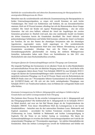 19
Stabilität der sozialstrukturellen und ethnischen Zusammensetzung der Basispopulation bei
ansteigendem Bildungsniveau der Eltern
Betrachtet man die sozialstrukturelle und ethnische Zusammensetzung der Basispopulation zu
beiden Untersuchungszeitpunkten, so zeigen sich sowohl Konstanz als auch leichte
Veränderungen. Der Anteil von Schülerinnen und Schülern, die aus Zuwandererfamilien
stammen, blieb mit 45 Prozent konstant; allerdings hat sich die Binnenstruktur dieser Gruppe
verändert. Der Anteil der Kinder mit eigener Wanderungserfahrung – also der ersten
Generation –hat sich etwa halbiert, während der Anteil der Angehörigen der zweiten
Generation gewachsen ist. Deutlich wird auch, dass eine zunehmende Anzahl von Kindern
der dritten Generation bereits die Grundschule durchläuft. Der Anteil türkisch- und
polnischstämmiger Schülerinnen und Schüler blieb konstant, während der Anteil von Kindern
aus Familien, die aus den Staaten der ehemaligen Sowjetunion oder des ehemaligen
Jugoslawiens zugewandert waren, leicht angestiegen ist. Die sozialstrukturelle
Zusammensetzung der Basispopulation blieb trotz einer höheren Abwanderung an private
Grundschulen unverändert. Allerdings lässt sich für Eltern mit oder ohne
Zuwanderungsgeschichte gleichermaßen ein Anstieg des mittleren Bildungsniveaus
feststellen; insbesondere haben mehr Eltern von Sechstklässlern im Jahr 2011 eine
Hochschulreife oder einen Hochschulabschluss erworben.
Gestiegene Quoten der Gymnasialempfehlungen und des Übergangs zum Gymnasium
Die steigende Nachfrage des Gymnasiums ist ein säkularer Trend, der in allen Bundesländern
auf unterschiedlichem Niveau aber mit ähnlicher Steigung nachweisbar ist. Auch Berlin teilte
in den vergangenen Jahren diesen Trend. Vom Schuljahr 2004/05 bis zum Schuljahr 2010/11
stiegen die Quoten der Gymnasialempfehlungen relativ kontinuierlich von 37 auf 45 und der
tatsächlich realisierten Übergänge von 36 auf 43 Prozent. Damit weist die Reformkohorte der
BERLIN-Studie einen um 7 Prozentpunkte höheren Gymnasialanteil als die Kontrollkohorte
der ELEMENT-Studie auf. Ob sich mit den leicht zurückgehenden Übergängen zum
Schuljahr 2010/11 ein Trendwechsel andeutet, muss im Rahmen der vorliegenden Studie noch
offen bleiben.
Konstantes Leistungsniveau bei höherer Jahrgangsstärke und jüngerer Schülerschaft an
Grundschulen und stabile Leistungsstandards beim Übergang
Was bedeuten diese Prozesse für das erreichte Leistungsniveau in der 6. Jahrgangsstufe und
das Übergangsgeschehen? Die Schülerschaft der 6. Jahrgangsstufe ist im Schuljahr 2010/11
im Mittel deutlich, und zwar um fast fünf Monate jünger als die Vergleichskohorte des
Schuljahrs 2004/05. Trotz dieser Altersdifferenz blieb das Leistungsniveau in der letzten
Grundschulklasse – betrachtet man die drei untersuchten Domänen Lesen, Mathematik und
Englisch zusammen – unverändert bei leichten Variationen zwischen den Domänen
(Verbesserung im Lesen, Stabilität in Mathematik und leichter Leistungsrückgang in
Englisch). Für die Noten ist ein leichter Anstieg zu verzeichnen. Die Quote der
Gymnasialempfehlungen ist zwischen den beiden Untersuchungszeitpunkten um 8 und die der
entsprechenden Übergänge um 7 Prozentpunkte angestiegen – bei stabilen Gütemaßstäben der
Grundschule. Denn das mittlere Leistungsniveau sowohl der Schülerinnen und Schüler mit
 
