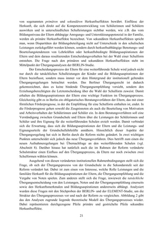 21
von sogenannten primären und sekundären Herkunftseffekten bewährt. Einflüsse der
Herkunft, die sich direkt auf die Kompetenzentwicklung von Schülerinnen und Schülern
auswirken und in unterschiedlichen Schulleistungen sichtbar werden, wie z.B. das vom
Bildungsniveau der Eltern abhängige Anregungs- und Unterstützungspotenzial in der Familie,
werden als primäre Herkunftseffekte bezeichnet. Von sekundären Herkunftseffekten spricht
man, wenn Disparitäten der Bildungsbeteiligung nicht auf Unterschiede in den schulischen
Leistungen zurückgeführt werden können, sondern durch herkunftsabhängige Benotungs- und
Beurteilungstendenzen von Lehrkräften oder herkunftsbedingte Bildungsaspirationen der
Eltern und dem daraus resultierenden Entscheidungsverhalten bei der Wahl einer Schulform
entstehen. Die Frage nach den primären und sekundären Herkunftseffekten steht im
Mittelpunkt der Übergangsanalysen der BERLIN-Studie.
Der Entscheidungsprozess der Eltern für eine weiterführende Schule wird jedoch nicht
nur durch die tatsächlichen Schulleistungen der Kinder und die Bildungsaspirationen der
Eltern beeinflusst, sondern muss immer vor dem Hintergrund der institutionell geltenden
Übergangsregelungen betrachtet werden. Das Berliner Übergangsrecht ist dadurch
gekennzeichnet, dass es keine bindende Übergangsempfehlung vorsieht, sondern den
Erziehungsberechtigten die Letztentscheidung über die Wahl der Schulform zuweist. Damit
erhalten die Bildungsaspirationen der Eltern eine wichtige Funktion im Übergangsprozess.
Gleichzeitig gibt es in Berlin ein obligatorisches Beratungsverfahren der Eltern, das mit einer
förmlichen Förderprognose, in der die Empfehlung für eine Schulform enthalten ist, endet. In
die Förderprognose gehen sowohl die Zeugnisnoten als auch die Beurteilung von Motivation
und Arbeitsverhalten der Schülerinnen und Schüler ein. In dem Beratungsverfahren soll eine
Verständigung zwischen Grundschule und Eltern über die Leistungen der Schülerinnen und
Schüler und ihre Eignung für die weiterführenden Schulen erzielt werden. Damit verbindet
sich die Erwartung, dass sich die Bildungsaspirationen der Eltern und die Leistungs- und
Eignungsurteile der Grundschullehrkräfte annähern. Hinsichtlich dieser Aspekte der
Übergangsregelung hat sich in Berlin durch die Reform nichts geändert. In zwei wichtigen
Punkten unterscheidet sich jedoch das neue Übergangsverfahren. Dies betrifft zum einen die
neuen Aufnahmeregelungen bei Übernachfrage an den weiterführenden Schulen (vgl.
Abschnitt 8). Darüber hinaus hat natürlich auch die im Rahmen der Reform veränderte
Schulstruktur einen Einfluss auf den Übergangsprozess, da Eltern nur noch zwischen zwei
Schulformen wählen können.
Ausgehend von diesen veränderten institutionellen Rahmenbedingungen stellt sich die
Frage, ob sich der Übergangsprozess von der Grundschule in die Sekundarstufe seit der
Reform verändert hat. Dabei ist zum einen von Interesse, welche Rolle Leistungen und die
familiäre Herkunft für die Bildungsaspirationen der Eltern, die Übergangsempfehlung und die
Vergabe von Noten spielen. Zum anderen stellt sich die Frage, inwieweit die tatsächliche
Übergangsentscheidung von den Leistungen, Noten und der Übergangsempfehlung einerseits
sowie den Herkunftsmerkmalen und Bildungsaspirationen andererseits abhängt. Analysiert
wurden diese Fragen mit den Stichproben der BERLIN- und der ELEMENT-Studie, um die
Struktur des Übergangsprozesses vor und nach der Reform zu vergleichen. Abbildung 2 gibt
das den Analysen zugrunde liegende theoretische Modell des Übergangsprozesses wieder.
Dabei repräsentieren durchgezogene Pfeile primäre und gestrichelte Pfeile sekundäre
Herkunftseffekte.
 