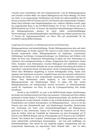 23
zwischen einem Sozialarbeiter und einer Krankenschwester. Und die Bildungsaspirationen
sind weiterhin in hohem Maße vom eigenen Bildungsniveau der Eltern abhängig. Für Eltern
mit Abitur ist ein entsprechender Schulabschluss der Kinder fast selbstverständlich; über 80
Prozent erwarteten 2005 (82 Prozent) und 2011 (86 Prozent) einen entsprechenden Abschluss.
Hatten Eltern höchstens einen Hauptschulabschluss bzw. mittleren Abschluss erreicht, lagen
die entsprechenden Raten in der ELEMENT-Kohorte bei 45 bzw. 54 Prozent und in der
BERLIN-Kohorte bei 56 bzw. 62 Prozent. Die deutlichen herkunftsbedingten Differenzen in
den Bildungsaspirationen sprechen für relativ stabile sozialschichtabhängige
Wertvorstellungen. Sozialschichtzugehörigkeit und Bildungsniveau erklären gemeinsam etwa
17 Prozent der Aspirationsunterschiede von Eltern. Dies gilt gleichermaßen für die
ELEMENT-und die BERLIN-Kohorte.
Langfristige Korrespondenz von Bildungsaspirationen und Schulleistung
Bildungsaspirationen sind herkunftsabhängig. Werden Bildungsaspirationen aber auch durch
die Schulleistungen der Kinder reguliert? Die Antwort ist nicht einfach. Dem theoretischen
Konzept entsprechend sollten Bildungsaspirationen als langfristige, wertorientierte
Zielbindungen kurzfristigen Leistungsschwankungen von Schülerinnen und Schülern nicht
folgen. Im Sinne einer erfolgreichen Zielregulierung ist jedoch mit einer Abstimmung von
Aspiration und Leistungsentwicklung zu rechnen. Entsprechend ihrer Aspirationen werden
Eltern, besonders wenn Diskrepanzen zwischen Bildungsziel und tatsächlicher Leistung
auftreten, alles in ihren Kräften Stehende tun, um die schulische Entwicklung ihrer Kinder zu
unterstützen. Aspirationen können sich dann positiv auf die Leistungsentwicklung auswirken.
Führen diese Maßnahmen längerfristig zu keinem befriedigenden Erfolg, werden Ziele
angepasst und Aspirationen neu justiert. Umgekehrt kann auch eine unerwartet stabil-positive
Entwicklung des Kindes zu einer entsprechenden Anpassung der elterlichen Aspirationen
führen. Diese Mechanismen sollten langfristig zu einer Korrespondenz von
Bildungsaspirationen und Schulleistungen führen. In jedem Fall aber werden
Bildungsaspirationen und Schulleistungen insoweit kovariieren, als Herkunftsmerkmale
sowohl die Aspirationen von Eltern als auch die Leistungsentwicklung ihrer Kinder
beeinflussen.
Sowohl in der ELEMENT- als auch in der BERLIN-Studie hängen Schulleistungen
der Kinder und Abschlusswünsche der Eltern eng zusammen. Testleistung und Noten erklären
gemeinsam in beiden Studien 51 Prozent der Aspirationsunterschiede, also deutlich mehr als
die Merkmale der sozialen Herkunft. In Berlin ist also in beiden Kohorten nach sechsjähriger
Grundschulzeit eine sichtbare Korrespondenz von Bildungsaspirationen – soweit es um den
Wunsch nach einer Hochschulreife geht –und Schulleistungen feststellbar. Berücksichtigt
man Testleistung und Noten sowie Sozialschichtzugehörigkeit und Bildungsniveau
gemeinsam in einer multivariaten Analyse zur Vorhersage der Aspiration auf ein Abitur,
steigt der erklärte Anteil der Variabilität der Aspirationen um einen Prozentpunkt auf 52
Prozent in der BERLIN-Kohorte und um 4 Prozentpunkte auf 55 Prozent in der ELEMENT-
Kohorte. Was bedeutet dies? Zunächst: Schulleistungen und Bildungsaspirationen stehen in
einem substanziellen wechselseitigen Zusammenhang – und zwar auch unabhängig von
Herkunftsmerkmalen. Dies spricht für eine langfristig adaptive Zielregulierung und eine
entsprechende Adjustierung von Aspirationen. Dann: Herkunft zählt – aber vor allem
 