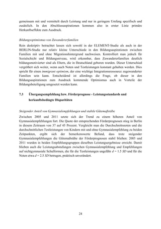 24
gemeinsam mit und vermittelt durch Leistung und nur in geringem Umfang spezifisch und
zusätzlich. In den Abschlussaspirationen kommen also in erster Linie primäre
Herkunftseffekte zum Ausdruck.
Bildungsoptimismus von Zuwandererfamilien
Rein deskriptiv betrachtet lassen sich sowohl in der ELEMENT-Studie als auch in der
BERLIN-Studie nur relativ kleine Unterschiede in den Bildungsaspirationen zwischen
Familien mit und ohne Migrationshintergrund nachweisen. Kontrolliert man jedoch für
Sozialschicht und Bildungsniveau, wird erkennbar, dass Zuwandererfamilien deutlich
bildungsmotivierter sind als Eltern, die in Deutschland geboren wurden. Dieser Unterschied
vergrößert sich weiter, wenn auch Noten und Testleistungen konstant gehalten werden. Dies
spricht für einen immigrant optimism, der eine wichtige Integrationsressource zugewanderter
Familien sein kann. Entscheidend ist allerdings die Frage, ob dieser in den
Bildungsaspirationen zum Ausdruck kommende Optimismus auch in Vorteile der
Bildungsbeteiligung umgesetzt werden kann.
7.3 Übergangsempfehlung bzw. Förderprognose - Leistungsstandards und
herkunftsbedingte Disparitäten
Steigender Anteil von Gymnasialempfehlungen und stabile Gütemaßstäbe
Zwischen 2005 und 2011 setzte sich der Trend zu einem höheren Anteil von
Gymnasialempfehlungen fort. Die Quote der entsprechenden Förderprognosen stieg in Berlin
in diesem Zeitraum von 37 auf 45 Prozent. Vergleicht man die Durchschnittsnoten und die
durchschnittlichen Testleistungen von Kindern mit und ohne Gymnasialempfehlung zu beiden
Zeitpunkten, ergibt sich der bemerkenswerte Befund, dass trotz steigender
Gymnasialempfehlungen die Gütemaßstäbe der Förderprognosen stabil blieben: 2005 und
2011 wurden in beiden Empfehlungsgruppen dieselben Leistungsergebnisse erreicht. Damit
blieben auch die Leistungsabstufungen zwischen Gymnasialempfehlung und Empfehlungen
auf nichtgymnasiale Schulformen, die für die Testleistungen ungefähr d = 1.5 SD und für die
Noten etwa d = 2.5 SD betrugen, praktisch unverändert.
 