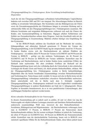 25
Übergangsempfehlung bzw. Förderprognose: Keine Verstärkung herkunftsbedingter
Disparitäten
Auch die mit den Übergangsempfehlungen verbundenen herkunftsbedingten Ungleichheiten
änderten sich zwischen 2005 und 2011 nur marginal. Die Abweichungen blieben im Bereich
zufällig zu erwartender Schwankungen. Der Sozialstatus und das Bildungsniveau der Eltern
sowie die Zuwanderungsgeschichte des Elternhauses hängen in erwarteter Richtung und in
substanzieller Höhe mit den Übergangsempfehlungen bzw. Förderprognosen zusammen. Mit
höherem Sozialstatus und steigendem Bildungsniveau verbessert sich auch die Chance der
Kinder, eine Gymnasialempfehlung zu bekommen. Dagegen erhalten Schülerinnen und
Schüler aus Zuwandererfamilien seltener diese Prognose. Auch das Geschlecht steht mit der
Übergangsempfehlung in Zusammenhang: Mädchen erhalten häufiger eine Empfehlung für
das Gymnasium.
In der BERLIN-Studie erklärten das Geschlecht und die Merkmale der sozialen,
bildungsmäßigen und ethnischen Herkunft gemeinsam 21 Prozent der Varianz der
Übergangsempfehlung, in der ELEMENT-Studie lag der entsprechende Anteil bei 15 Prozent.
In beiden Studien erwies sich die Durchschnittsnote als stärkster Prädiktor der
Förderprognose – sie erklärte allein 95 Prozent der Varianz in ELEMENT und 90 Prozent der
Varianz in BERLIN – gefolgt von den mittleren Testleistungen, die 46 Prozent (in
ELEMENT) und 56 Prozent (in BERLIN) der Varianz aufklärten. Kontrolliert man für
Testleistung und Durchschnittsnote, sind in beiden Studien keine zusätzlichen Effekte der
Herkunft mehr nachweisbar. Die oben erwähnten Einflüsse der Herkunft auf die
Übergangsempfehlung lassen sich also vollständig durch die Unterschiede in den schulischen
Leistungen der Kinder (Tests und Noten), d.h. durch primäre Herkunftseffekte, erklären. Mit
der Übergangsempfehlung bzw. Förderprognose werden in Berlin herkunftsbedingte
Disparitäten über die bereits bestehenden Zusammenhänge zwischen Herkunftsmerkmalen
und Testleistung bzw. Noten hinaus nicht verstärkt. Es lassen sich also in Berlin keine mit der
Übergangsempfehlung verbundenen zusätzlichen sekundären Herkunftseffekte nachweisen.
Damit unterscheidet sich die in Berlin nach dem 6. Schuljahr vergebene
Übergangsempfehlung bzw. Förderprognose strukturell von den Ungleichheit verstärkenden
Übergangsempfehlungen in anderen Bundesländern am Ende der 4. Jahrgangsstufe. Dieses
Ergebnis ist besonders bemerkenswert, da es in zwei parallelisierten Untersuchungen, aber
unabhängigen Stichproben repliziert werden konnte.
Kleine sekundäre Herkunftseffekte bei der Notenvergabe
In diesem Zusammenhang gilt es jedoch auch zu prüfen, ob und vor allem wie eng die
Notenvergabe mit objektivierbaren Leistungen einerseits und familiären Herkunftsmerkmalen
andererseits zusammenhängt. Prüft man, inwieweit die drei Herkunftsmerkmale –
Sozialstatus, Bildungsniveau und Migrationsstatus – die Durchschnittsnote vorhersagen, kann
man in ELEMENT 13 Prozent, in BERLIN 17 Prozent der Notenvarianz durch
Herkunftsmerkmale erklären. Der bei weitem wichtigste Prädiktor ist jedoch die Testleistung,
die allein 47 Prozent (in ELEMENT) bzw. 48 Prozent (in BERLIN) der Notenunterschiede
erklärt. Kontrolliert man die durchschnittliche Testleistung, lassen sich in BERLIN zwar
statistisch signifikante Effekte für die Herkunftsmerkmale finden, diese klären jedoch kaum
 