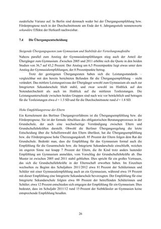 26
zusätzliche Varianz auf. In Berlin sind demnach weder bei der Übergangsempfehlung bzw.
Förderprognose noch in der Durchschnittsnote am Ende der 6. Jahrgangsstufe nennenswerte
sekundäre Effekte der Herkunft nachweisbar.
7.4 Die Übergangsentscheidung
Steigende Übergangsquoten zum Gymnasium und Stabilität der Verteilungsmaßstäbe
Nahezu parallel zum Anstieg der Gymnasialempfehlungen stieg auch der Anteil der
Übergänger zum Gymnasium. Zwischen 2005 und 2011 erhöhte sich die Quote in den beiden
Studien von 36,7 auf 43,2 Prozent. Der Anstieg um 6,5 Prozentpunkte liegt etwas unter dem
Anstieg der Gymnasialempfehlungen, der 8 Prozentpunkte betrug.
Trotz der gestiegenen Übergangsraten haben sich die Leistungsstandards –
vergleichbar mit den bereits berichteten Befunden für die Übergangsempfehlung – nicht
verändert. Das mittlere Leistungsniveau der Übergänger sowohl zum Gymnasium als auch zur
Integrierten Sekundarschule blieb stabil, und zwar sowohl im Hinblick auf den
Notendurchschnitt als auch im Hinblick auf die mittleren Testleistungen. Die
Leistungsunterschiede zwischen beiden Gruppen sind nach wie vor beträchtlich und betragen
für die Testleistungen etwa d = 1.3 SD und für die Durchschnittsnote rund d = 1.8 SD.
Hohe Empfehlungstreue der Eltern
Ein Kernelement des Berliner Übergangsverfahrens ist die Übergangsempfehlung bzw. die
Förderprognose. Sie ist der formale Abschluss des obligatorischen Beratungsprozesses in der
Grundschule, der auch eine wechselseitige Verständigung zwischen Eltern und
Grundschullehrkräften darstellt. Obwohl die Berliner Übergangsregelung die letzte
Entscheidung über die Schulformwahl den Eltern überlässt, hat die Übergangsempfehlung
bzw. die Förderprognose hohe Überzeugungskraft. 85 Prozent der Eltern folgen dem Rat der
Grundschule. Bedenkt man, dass die Empfehlung für das Gymnasium formal auch die
Empfehlung für die Gesamtschule bzw. die Integrierte Sekundarschule einschließt, weichen
im engeren Sinne nur knapp 7 Prozent der Eltern, die ihr Kind trotz anders lautender
Empfehlung am Gymnasium anmelden, vom Vorschlag der Grundschullehrkräfte ab. Das
Muster ist zwischen 2005 und 2011 stabil geblieben. Dies spricht für ein großes Vertrauen,
das sich die Grundschullehrkräfte in der Elternschaft erworben haben. Im Einzelnen
wechselten zu Beginn des Schuljahres 2011/2012 etwa 81 Prozent der Schülerinnen und
Schüler mit einer Gymnasialempfehlung auch an ein Gymnasium, während etwa 19 Prozent
mit dieser Empfehlung eine Integrierte Sekundarschule bevorzugten. Der Empfehlung für eine
Integrierte Sekundarschule folgten etwa 88 Prozent der betreffenden Schülerinnen und
Schüler; etwa 12 Prozent entschieden sich entgegen der Empfehlung für ein Gymnasium. Dies
bedeutet, dass im Schuljahr 2011/12 rund 15 Prozent der Siebtklässler an Gymnasien keine
entsprechende Empfehlung besaßen.
 