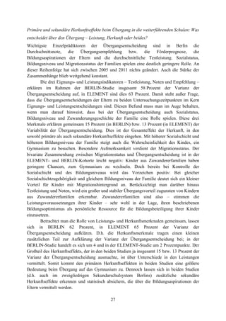 27
Primäre und sekundäre Herkunftseffekte beim Übergang in die weiterführenden Schulen: Was
entscheidet über den Übergang – Leistung, Herkunft oder beides?
Wichtigste Einzelprädiktoren der Übergangsentscheidung sind in Berlin die
Durchschnittsnote, die Übergangsempfehlung bzw. die Förderprognose, die
Bildungsaspirationen der Eltern und die durchschnittliche Testleistung. Sozialstatus,
Bildungsniveau und Migrationsstatus der Familien spielen eine deutlich geringere Rolle. An
dieser Reihenfolge hat sich zwischen 2005 und 2011 nichts geändert. Auch die Stärke der
Zusammenhänge blieb weitgehend konstant.
Die drei Eignungs- und Leistungsindikatoren – Testleistung, Noten und Empfehlung –
erklären im Rahmen der BERLIN-Studie insgesamt 58 Prozent der Varianz der
Übergangsentscheidung auf, in ELEMENT sind dies 63 Prozent. Damit steht außer Frage,
dass die Übergangsentscheidungen der Eltern zu beiden Untersuchungszeitpunkten im Kern
Eignungs- und Leistungsentscheidungen sind. Diesen Befund muss man im Auge behalten,
wenn man darauf hinweist, dass bei der Übergangsentscheidung auch Sozialstatus,
Bildungsniveau und Zuwanderungsgeschichte der Familie eine Rolle spielen. Diese drei
Merkmale erklären gemeinsam 15 Prozent (in BERLIN) bzw. 13 Prozent (in ELEMENT) der
Variabilität der Übergangsentscheidung. Dies ist der Gesamteffekt der Herkunft, in den
sowohl primäre als auch sekundäre Herkunftseffekte eingehen. Mit höherer Sozialschicht und
höherem Bildungsniveau der Familie steigt auch die Wahrscheinlichkeit des Kindes, ein
Gymnasium zu besuchen. Besondere Aufmerksamkeit verdient der Migrationsstatus. Der
bivariate Zusammenhang zwischen Migrationsstatus und Übergangsentscheidung ist in der
ELEMENT- und BERLIN-Kohorte leicht negativ: Kinder aus Zuwandererfamilien haben
geringere Chancen, zum Gymnasium zu wechseln. Doch bereits bei Kontrolle der
Sozialschicht und des Bildungsniveaus wird das Vorzeichen positiv: Bei gleicher
Sozialschichtzugehörigkeit und gleichem Bildungsniveau der Familie deutet sich ein kleiner
Vorteil für Kinder mit Migrationshintergrund an. Berücksichtigt man darüber hinaus
Testleistung und Noten, wird ein großer und stabiler Übergangsvorteil zugunsten von Kindern
aus Zuwandererfamilien erkennbar. Zuwandererfamilien sind also – stimmen die
Leistungsvoraussetzungen ihrer Kinder – sehr wohl in der Lage, ihren beschriebenen
Bildungsoptimismus als persönliche Ressource für die Bildungsbeteiligung ihrer Kinder
einzusetzen.
Betrachtet man die Rolle von Leistungs- und Herkunftsmerkmalen gemeinsam, lassen
sich in BERLIN 62 Prozent, in ELEMENT 65 Prozent der Varianz der
Übergangsentscheidung aufklären. D.h. die Herkunftsmerkmale tragen einen kleinen
zusätzlichen Teil zur Aufklärung der Varianz der Übergangsentscheidung bei; in der
BERLIN-Studie handelt es sich um 4 und in der ELEMENT-Studie um 2 Prozentpunkte. Der
Großteil des Herkunftseffekts, der in den beiden Studien ja insgesamt 15 bzw. 13 Prozent der
Varianz der Übergangsentscheidung ausmachte, ist über Unterschiede in den Leistungen
vermittelt. Somit kommt den primären Herkunftseffekten in beiden Studien eine größere
Bedeutung beim Übergang auf das Gymnasium zu. Dennoch lassen sich in beiden Studien
(d.h. auch im zweigliedrigen Sekundarschulsystem Berlins) zusätzliche sekundäre
Herkunftseffekte erkennen und statistisch absichern, die über die Bildungsaspirationen der
Eltern vermittelt werden.
 