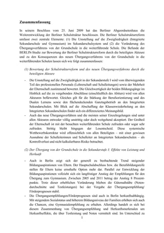 1
Zusammenfassung
In seinem Beschluss vom 25. Juni 2009 hat das Berliner Abgeordnetenhaus die
Weiterentwicklung der Berliner Schulstruktur beschlossen. Die Berliner Schulstrukturreform
umfasst zwei zentrale Elemente: (1) Die Umstellung auf die Zweigliedrigkeit (Integrierte
Sekundarschule und Gymnasium) im Sekundarschulsystem und (2) die Veränderung des
Übergangsverfahrens von der Grundschule in die weiterführende Schule. Die Befunde der
BERLIN-Studie zur Bewertung der Berliner Schulstrukturreform durch die beteiligten Akteure
und zu den Konsequenzen des neuen Übergangsverfahrens von der Grundschule in die
weiterführenden Schulen lassen sich wie folgt zusammenfassen:
(1) Bewertung der Schulstrukturreform und des neuen Übergangsverfahrens durch die
beteiligten Akteure
- Die Umstellung auf die Zweigliedrigkeit in der Sekundarstufe I wird vom überwiegenden
Teil des professionellen Personals (Lehrerschaft und Schulleitungen) sowie der Mehrheit
der Elternschaft zustimmend bewertet. Die Gleichwertigkeit der beiden Bildungsgänge im
Hinblick auf die zu vergebenden Abschlüsse (einschließlich des Abiturs) wird von allen
Akteuren befürwortet. Gleiches gilt für die Stärkung der Berufsorientierung und des
Dualen Lernens sowie den flächendeckenden Ganztagsbetrieb an den Integrierten
Sekundarschulen. Mit Blick auf die Abschaffung der Klassenwiederholung an den
Integrierten Sekundarschulen findet sich ein differenziertes Meinungsbild.
- Auch das neue Übergangsverfahren und die meisten seiner Einzelregelungen sind unter
allen Akteuren entweder völlig unstrittig oder doch weitgehend akzeptiert. Der Großteil
der Elternschaft ist mit der besuchten weiterführenden Schule zufrieden oder sogar sehr
zufrieden. Strittig bleibt hingegen der Losentscheid. Diese systemische
Wettbewerbskorrektur wird offensichtlich von allen Beteiligten – mit einer gewissen
Ausnahme der Schulleiterinnen und Schulleiter an Integrierten Sekundarschulen – als
Kontrollverlust und nicht kalkulierbares Risiko betrachtet.
(2) Der Übergang von der Grundschule in die Sekundarstufe I: Effekte von Leistung und
Herkunft
- Auch in Berlin zeigt sich der generell zu beobachtende Trend steigender
Bildungsaspirationen von Eltern. Der Hauptschulabschluss bzw. die Berufsbildungsreife
stellen für Eltern keine ernsthafte Option mehr dar. Parallel zur Entwicklung der
Bildungsaspirationen vollzieht sich ein langfristiger Anstieg der Empfehlungen für den
Übergang zum Gymnasium. Zwischen 2005 und 2011 betrug der Anstieg 8 Prozent-
punkte. Trotz dieser erheblichen Veränderung blieben die Gütemaßstäbe (Noten-
durchschnitte und Testleistungen) bei der Vergabe der Übergangsempfehlung/
Förderprognosen stabil.
- Die Übergangsempfehlungen/Förderprognosen sind auch in Berlin herkunftsabhängig.
Mit steigendem Sozialstatus und höherem Bildungsniveau der Familien erhöhen sich auch
die Chancen, eine Gymnasialempfehlung zu erhalten. Allerdings handelt es sich bei
diesem Zusammenhang von Übergangsempfehlung und Herkunftsmerkmalen um
Herkunftseffekte, die über Testleistung und Noten vermittelt sind. Im Unterschied zu
 