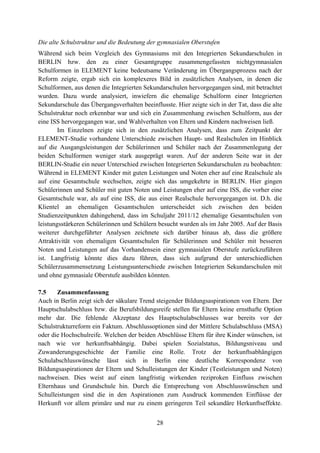 28
Die alte Schulstruktur und die Bedeutung der gymnasialen Oberstufen
Während sich beim Vergleich des Gymnasiums mit den Integrierten Sekundarschulen in
BERLIN bzw. den zu einer Gesamtgruppe zusammengefassten nichtgymnasialen
Schulformen in ELEMENT keine bedeutsame Veränderung im Übergangsprozess nach der
Reform zeigte, ergab sich ein komplexeres Bild in zusätzlichen Analysen, in denen die
Schulformen, aus denen die Integrierten Sekundarschulen hervorgegangen sind, mit betrachtet
wurden. Dazu wurde analysiert, inwiefern die ehemalige Schulform einer Integrierten
Sekundarschule das Übergangsverhalten beeinflusste. Hier zeigte sich in der Tat, dass die alte
Schulstruktur noch erkennbar war und sich ein Zusammenhang zwischen Schulform, aus der
eine ISS hervorgegangen war, und Wahlverhalten von Eltern und Kindern nachweisen ließ.
Im Einzelnen zeigte sich in den zusätzlichen Analysen, dass zum Zeitpunkt der
ELEMENT-Studie vorhandene Unterschiede zwischen Haupt- und Realschulen im Hinblick
auf die Ausgangsleistungen der Schülerinnen und Schüler nach der Zusammenlegung der
beiden Schulformen weniger stark ausgeprägt waren. Auf der anderen Seite war in der
BERLIN-Studie ein neuer Unterschied zwischen Integrierten Sekundarschulen zu beobachten:
Während in ELEMENT Kinder mit guten Leistungen und Noten eher auf eine Realschule als
auf eine Gesamtschule wechselten, zeigte sich das umgekehrte in BERLIN. Hier gingen
Schülerinnen und Schüler mit guten Noten und Leistungen eher auf eine ISS, die vorher eine
Gesamtschule war, als auf eine ISS, die aus einer Realschule hervorgegangen ist. D.h. die
Klientel an ehemaligen Gesamtschulen unterscheidet sich zwischen den beiden
Studienzeitpunkten dahingehend, dass im Schuljahr 2011/12 ehemalige Gesamtschulen von
leistungsstärkeren Schülerinnen und Schülern besucht wurden als im Jahr 2005. Auf der Basis
weiterer durchgeführter Analysen zeichnete sich darüber hinaus ab, dass die größere
Attraktivität von ehemaligen Gesamtschulen für Schülerinnen und Schüler mit besseren
Noten und Leistungen auf das Vorhandensein einer gymnasialen Oberstufe zurückzuführen
ist. Langfristig könnte dies dazu führen, dass sich aufgrund der unterschiedlichen
Schülerzusammensetzung Leistungsunterschiede zwischen Integrierten Sekundarschulen mit
und ohne gymnasiale Oberstufe ausbilden könnten.
7.5 Zusammenfassung
Auch in Berlin zeigt sich der säkulare Trend steigender Bildungsaspirationen von Eltern. Der
Hauptschulabschluss bzw. die Berufsbildungsreife stellen für Eltern keine ernsthafte Option
mehr dar. Die fehlende Akzeptanz des Hauptschulabschlusses war bereits vor der
Schulstrukturreform ein Faktum. Abschlussoptionen sind der Mittlere Schulabschluss (MSA)
oder die Hochschulreife. Welchen der beiden Abschlüsse Eltern für ihre Kinder wünschen, ist
nach wie vor herkunftsabhängig. Dabei spielen Sozialstatus, Bildungsniveau und
Zuwanderungsgeschichte der Familie eine Rolle. Trotz der herkunftsabhängigen
Schulabschlusswünsche lässt sich in Berlin eine deutliche Korrespondenz von
Bildungsaspirationen der Eltern und Schulleistungen der Kinder (Testleistungen und Noten)
nachweisen. Dies weist auf einen langfristig wirkenden reziproken Einfluss zwischen
Elternhaus und Grundschule hin. Durch die Entsprechung von Abschlusswünschen und
Schulleistungen sind die in den Aspirationen zum Ausdruck kommenden Einflüsse der
Herkunft vor allem primäre und nur zu einem geringeren Teil sekundäre Herkunftseffekte.
 