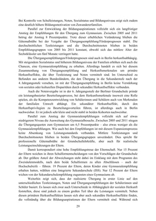 29
Bei Kontrolle von Schulleistungen, Noten, Sozialstatus und Bildungsniveau zeigt sich zudem
eine deutlich höhere Bildungsmotivation von Zuwandererfamilien.
Parallel zur Entwicklung der Bildungsaspirationen vollzieht sich ein langfristiger
Anstieg der Empfehlungen für den Übergang zum Gymnasium. Zwischen 2005 und 2011
betrug der Anstieg 8 Prozentpunkte. Trotz dieser erheblichen Veränderung blieben die
Gütemaßstäbe bei der Vergabe der Übergangsempfehlung/Förderprognosen stabil. Die
durchschnittlichen Testleistungen und die Durchschnittsnoten blieben in beiden
Empfehlungsgruppen von 2005 bis 2011 konstant, obwohl sich das mittlere Alter der
Sechstklässler um fünf Monate verringert hatte.
Die Übergangsempfehlungen/Förderprognosen sind auch in Berlin herkunftsabhängig.
Mit steigendem Sozialstatus und höherem Bildungsniveau der Familien erhöhen sich auch die
Chancen, eine Gymnasialempfehlung zu erhalten. Allerdings handelt es sich bei diesem
Zusammenhang von Übergangsempfehlung und Herkunftsmerkmalen um primäre
Herkunftseffekte, die über Testleistung und Noten vermittelt sind. Im Unterschied zu
Befunden aus anderen Bundesländern, die den Übergang in die Sekundarstufe nach der
4. Jahrgangsstufe vorsehen, ist mit der Übergangsempfehlung in Berlin keine Verstärkung
von sozialen oder kulturellen Disparitäten durch sekundäre Herkunftseffekte verbunden.
Auch die Notenvergabe ist in der 6. Jahrgangsstufe der Berliner Grundschule primär
ein leistungsbasierter Beurteilungsprozess, bei dem Herkunftsmerkmale insoweit eine Rolle
spielen, als die Kompetenzentwicklung von Schülerinnen und Schülern auch von Merkmalen
der familialen Umwelt abhängt. Ein sekundärer Herkunftseffekt, durch den
Herkunftsprivilegien zu Beurteilungsvorteilen führen, ist allerdings auch in Berlin
nachweisbar. Er ist jedoch sehr klein und nicht stabil in beiden Kohorten nachweisbar.
Parallel zum Anstieg der Gymnasialempfehlungen vollzieht sich auf etwas
niedrigerem Niveau die Ausweitung des Gymnasialbesuchs. Zwischen 2005 und 2011 stiegen
die Übergangsquoten zum Gymnasium um 6,5 Prozentpunkte – also etwas weniger als die
Gymnasialempfehlungen. Wie auch bei den Empfehlungen ist mit diesem Expansionsprozess
keine Absenkung von Leistungsstandards verbunden. Mittlere Testleistungen und
Durchschnittsnoten blieben in beiden Übergangsgruppen unverändert. Dies spricht für
professionelle Gütemaßstäbe der Grundschullehrkräfte, aber auch für realistische
Leistungseinschätzungen der Eltern.
Damit korrespondiert eine hohe Empfehlungstreue der Elternschaft. Nur 15 Prozent
der Eltern weichen in ihren Schulformentscheidungen von den Vorschlägen der Grundschule
ab. Der größere Anteil der Abweichungen steht dabei im Einklang mit dem Programm des
Zweisäulenmodells, nach dem beide Schulformen zu allen Abschlüssen – auch der
Hochschulreife – führen. 19 Prozent der Eltern, deren Kinder eine Gymnasialempfehlung
erhalten hatten, wählten eine Integrierte Sekundarschule (ISS). Nur 12 Prozent der Eltern
wichen von der Sekundarschulempfehlung zugunsten eines Gymnasiums ab.
Weiterhin zeigt sich, dass der realisierte Übergang in erster Linie auf den
unterschiedlichen Testleistungen, Noten und Übergangsempfehlungen der Schülerinnen und
Schüler basiert. Es lassen sich zwar auch Unterschiede in Abhängigkeit der sozialen Herkunft
feststellen, diese sind jedoch zu einem großen Teil über die Leistungen vermittelt. Neben
diesen primären Herkunftseffekten lassen sich aber auch sekundäre Herkunftseffekte finden,
die vollständig über die Bildungsaspirationen der Eltern vermittelt sind. Während sich
 