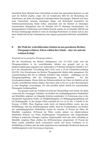 30
hinsichtlich dieser Befunde keine Unterschiede zwischen den untersuchten Kohorten vor und
nach der Reform ergaben, zeigte sich ein komplexeres Bild bei der Betrachtung der
Schulformen, aus denen die Integrierten Sekundarschulen hervorgingen. Während sich kaum
noch Unterschiede zwischen ehemaligen Haupt- und Realschulen hinsichtlich der
Schülerzusammensetzung finden ließen, unterschied sich das Klientel an ehemaligen
Gesamtschulen dahingehend, dass im Schuljahr 2011/12 ehemalige Gesamtschulen von
leistungsstärkeren Schülerinnen und Schülern besucht wurden als im Schuljahr 2005/06 und
für diese Schülergruppe attraktiver waren als ehemalige Realschulen. Es deutete sich an, dass
diese Attraktivität auf das Vorhandensein einer eigenen gymnasialen Oberstufe zurückführbar
ist.
8 Die Wahl der weiterführenden Schulen im neu geordneten Berliner
Übergangsverfahren: Eltern wählen ihre Schule – aber wie und mit
welchem Erfolg?
Schulwahl im neu geregelten Übergangsverfahren
Mit der Novellierung des Berliner Schulgesetzes vom 25.1.2010 wurde auch das
Übergangsverfahren in die weiterführenden Schulen neu geregelt und an die
Strukturveränderungen angepasst (vgl. insbesondere § 56 Berliner Schulgesetz [SchulG], §§ 5
bis 8 der Sekundarstufe I-Verordnung [Sek I-VO] sowie § 24 der Grundschulverordnung
[GsVO]). Zwei Kernelemente des Berliner Übergangsrechts blieben dabei unangetastet. Die
Letztentscheidung über die zu wählende Schulform liegt weiterhin – unabhängig von der
Übergangsempfehlung oder der Förderprognose der Grundschule – bei den
Erziehungsberechtigten. Ebenso blieb das Präferenzwahlrecht der Eltern im Hinblick auf die
einzelne weiterführende Schule erhalten. Den Eltern steht es frei, bis zu drei Wunschschulen
in einer Rangfolge vorzuschlagen. Für eine gewählte Schule besteht bei ausreichendem
Platzangebot Aufnahmepflicht.
Neu geregelt wurde das Verfahren im Falle der Übernachfrage einer Schule. Bis dahin
wurde nach der vorrangigen Aufnahme von Kindern mit sonderpädagogischem Förderbedarf
und Härtefällen aufgrund von folgenden Kriterien entschieden: (1) Fortsetzung eines in der
Grundschule begonnenen Profils, (2) Wahlpflichtangebot, (3) Bildungsgangempfehlung und
(4) Wohnungsnähe. In den übrigen Fällen entschied das Los (§ 56 Abs. 4 SchulG in der
Fassung 1.2.2004). Diese Regelung wurde durch ein Quotenverfahren ersetzt, das eine
Profilbildungs- und eine Zufallskomponente enthält. Nach der Vorabaufnahme von Kindern
mit sonderpädagogischem Förderbedarf werden bis maximal 10 Prozent der Plätze für
Härtefälle vorgehalten. 60 Prozent der Plätze werden anhand von objektivierbaren
inhaltlichen Kriterien wie Noten, profilbezogenen Testergebnissen oder entsprechenden
Erfolgen in praktischen Übungen vergeben. Gegebenenfalls nicht oder nicht vollständig an
Härtefälle vergebene Plätze erhöhen die 60-Prozent-Quote entsprechend. 30 Prozent der
Plätze werden schließlich durch Losentscheid verteilt. Ziel dieses Verfahrens ist es,
Profilbildung zu fördern, aber den dabei möglicherweise entstehenden Wettbewerb durch eine
Zufallskomponente in der Zuweisung zu begrenzen.
 